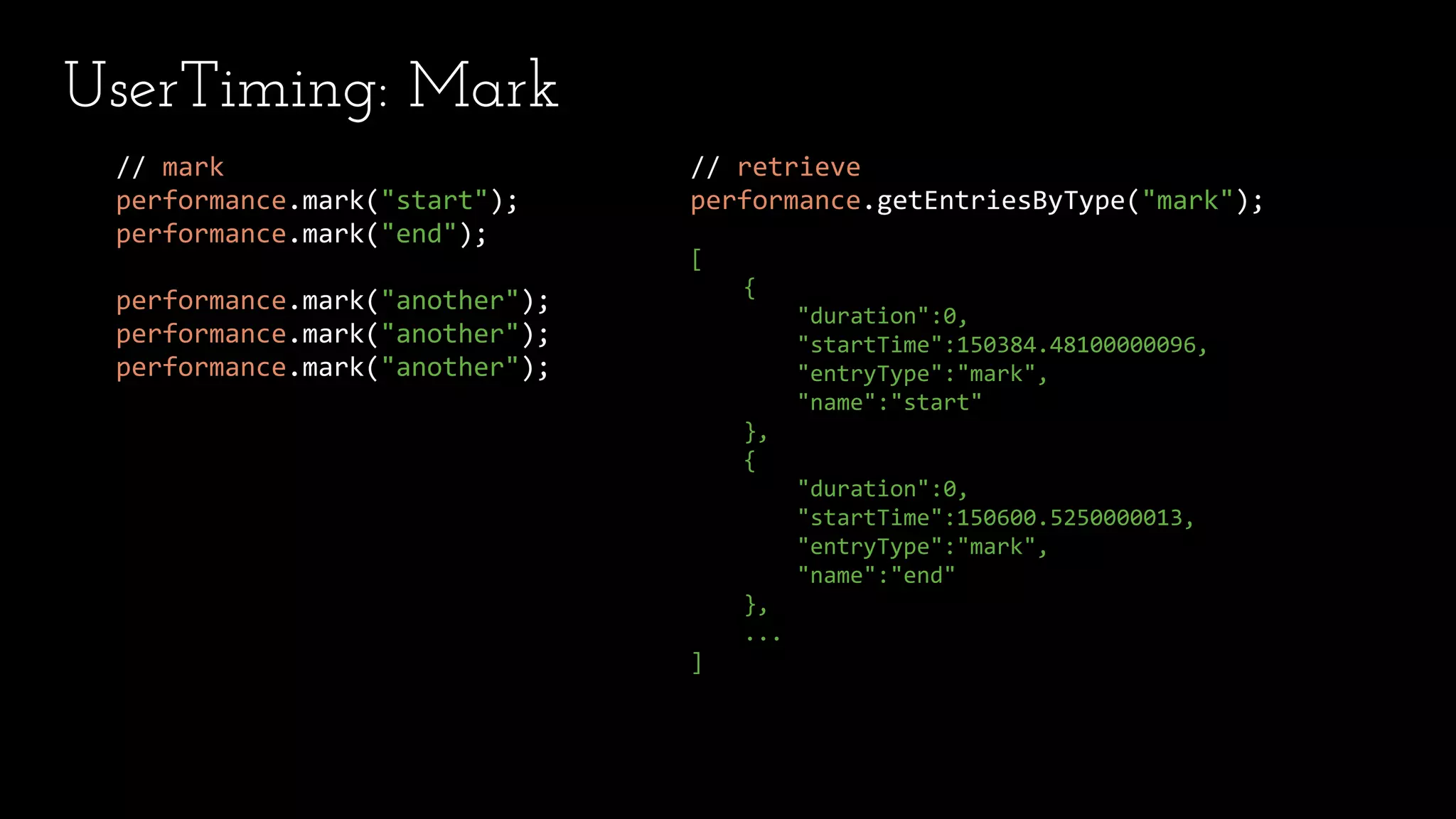 // retrieve
performance.getEntriesByType("mark");
[
{
"duration":0,
"startTime":150384.48100000096,
"entryType":"mark",
"name":"start"
},
{
"duration":0,
"startTime":150600.5250000013,
"entryType":"mark",
"name":"end"
},
...
]
// mark
performance.mark("start");
performance.mark("end");
performance.mark("another");
performance.mark("another");
performance.mark("another");
UserTiming: Mark
 