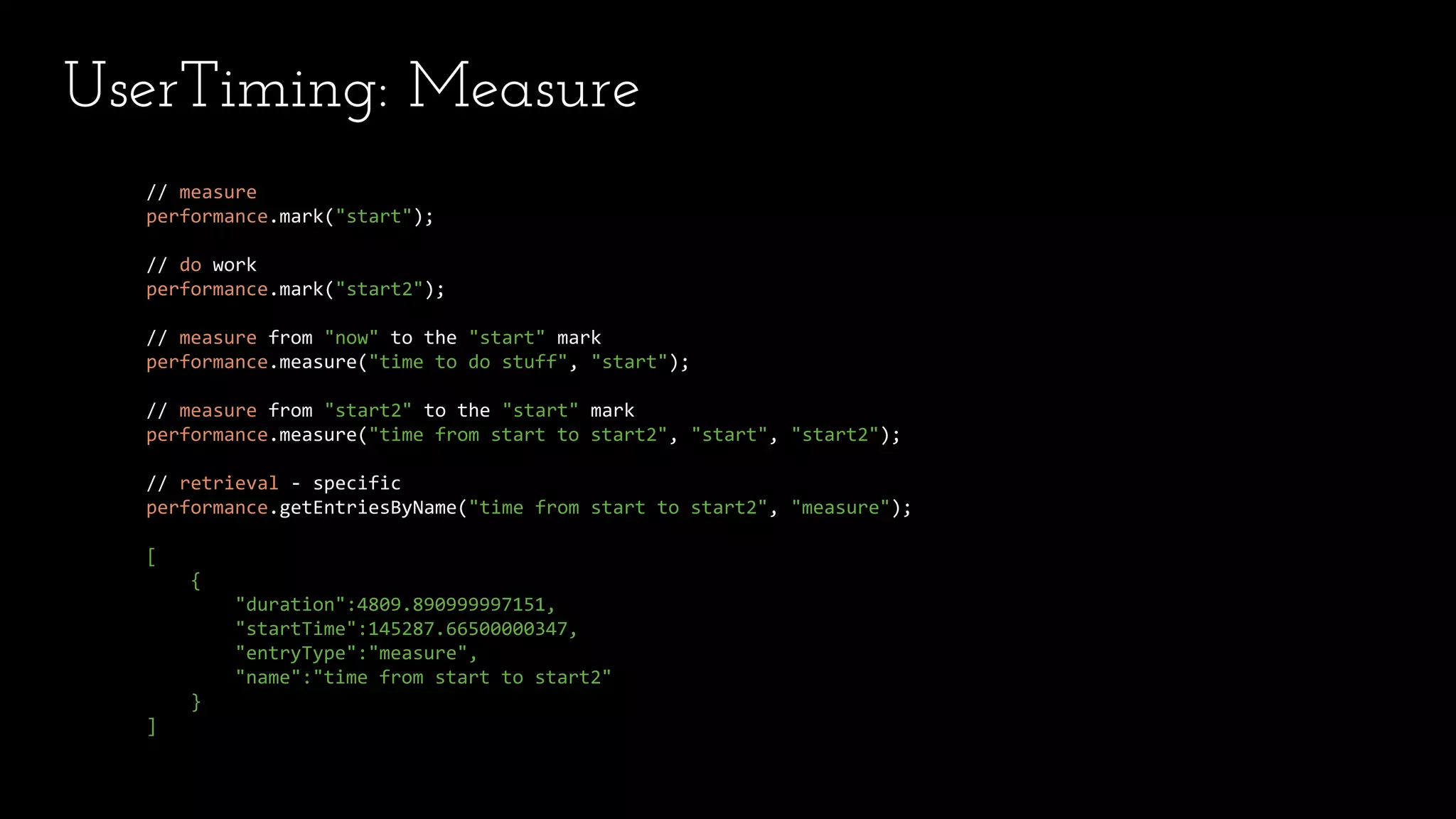 UserTiming: Measure
// measure
performance.mark("start");
// do work
performance.mark("start2");
// measure from "now" to the "start" mark
performance.measure("time to do stuff", "start");
// measure from "start2" to the "start" mark
performance.measure("time from start to start2", "start", "start2");
// retrieval - specific
performance.getEntriesByName("time from start to start2", "measure");
[
{
"duration":4809.890999997151,
"startTime":145287.66500000347,
"entryType":"measure",
"name":"time from start to start2"
}
]
 