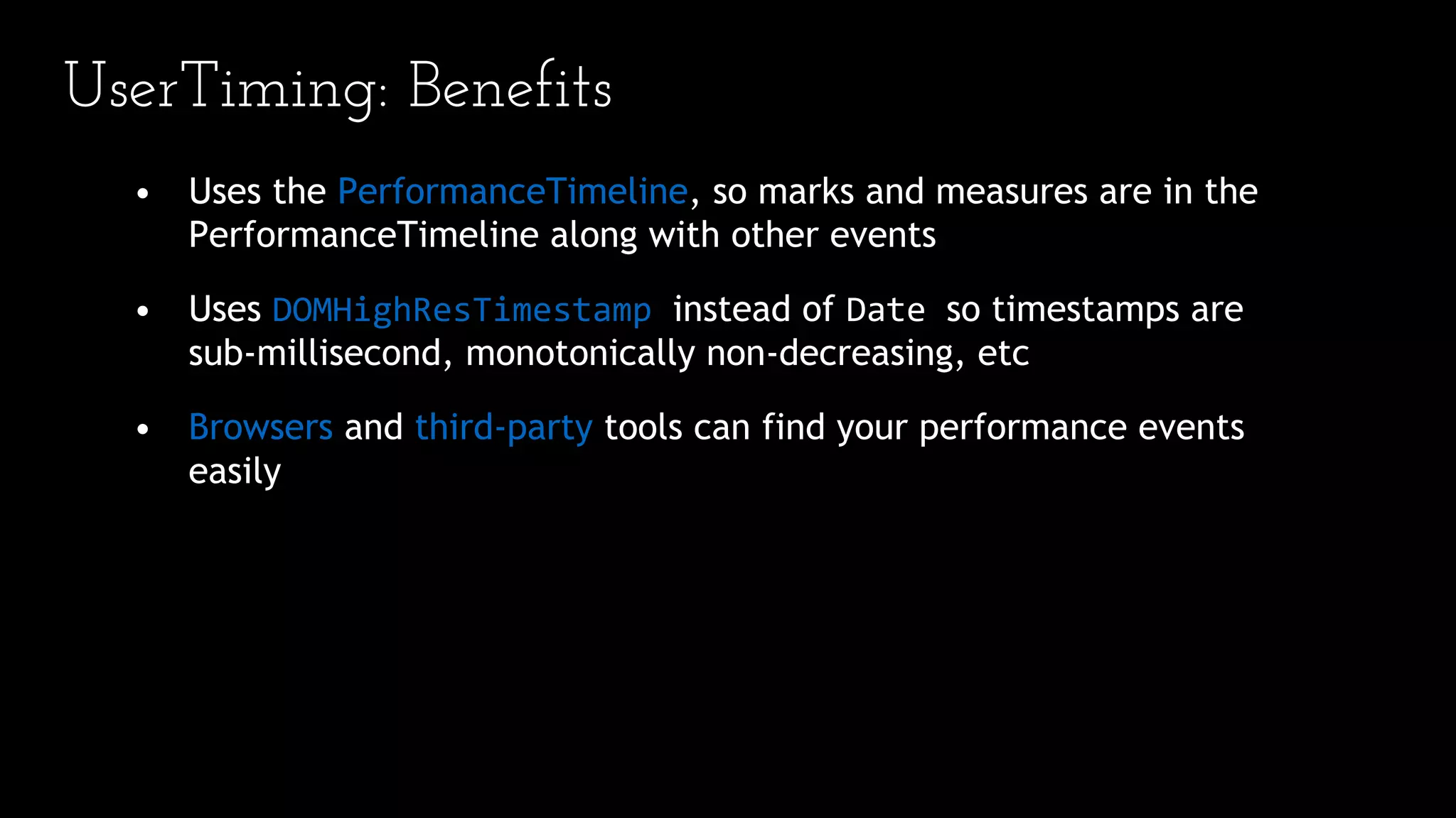 UserTiming: Benefits
• Uses the PerformanceTimeline, so marks and measures are in the
PerformanceTimeline along with other events
• Uses DOMHighResTimestamp instead of Date so timestamps are
sub-millisecond, monotonically non-decreasing, etc
• Browsers and third-party tools can find your performance events
easily
 