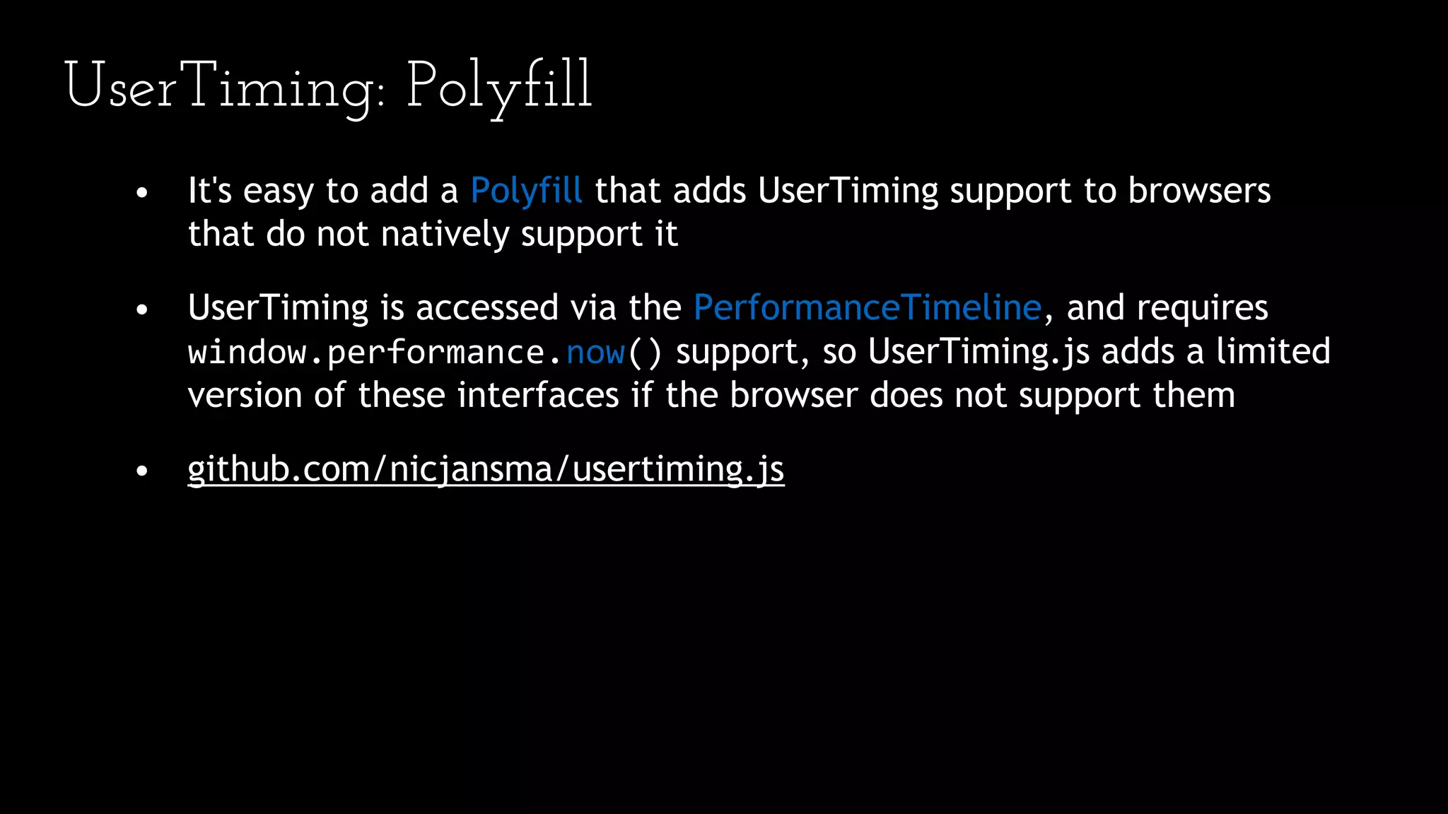 UserTiming: Polyfill
• It's easy to add a Polyfill that adds UserTiming support to browsers
that do not natively support it
• UserTiming is accessed via the PerformanceTimeline, and requires
window.performance.now() support, so UserTiming.js adds a limited
version of these interfaces if the browser does not support them
• github.com/nicjansma/usertiming.js
 