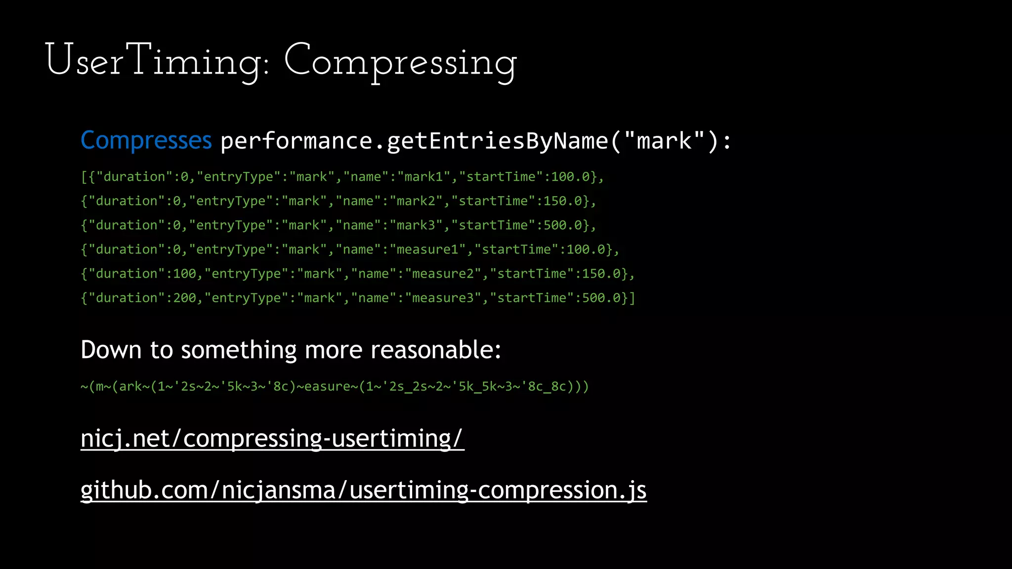 UserTiming: Compressing
Compresses performance.getEntriesByName("mark"):
[{"duration":0,"entryType":"mark","name":"mark1","startTime":100.0},
{"duration":0,"entryType":"mark","name":"mark2","startTime":150.0},
{"duration":0,"entryType":"mark","name":"mark3","startTime":500.0},
{"duration":0,"entryType":"mark","name":"measure1","startTime":100.0},
{"duration":100,"entryType":"mark","name":"measure2","startTime":150.0},
{"duration":200,"entryType":"mark","name":"measure3","startTime":500.0}]
Down to something more reasonable:
~(m~(ark~(1~'2s~2~'5k~3~'8c)~easure~(1~'2s_2s~2~'5k_5k~3~'8c_8c)))
nicj.net/compressing-usertiming/
github.com/nicjansma/usertiming-compression.js
 