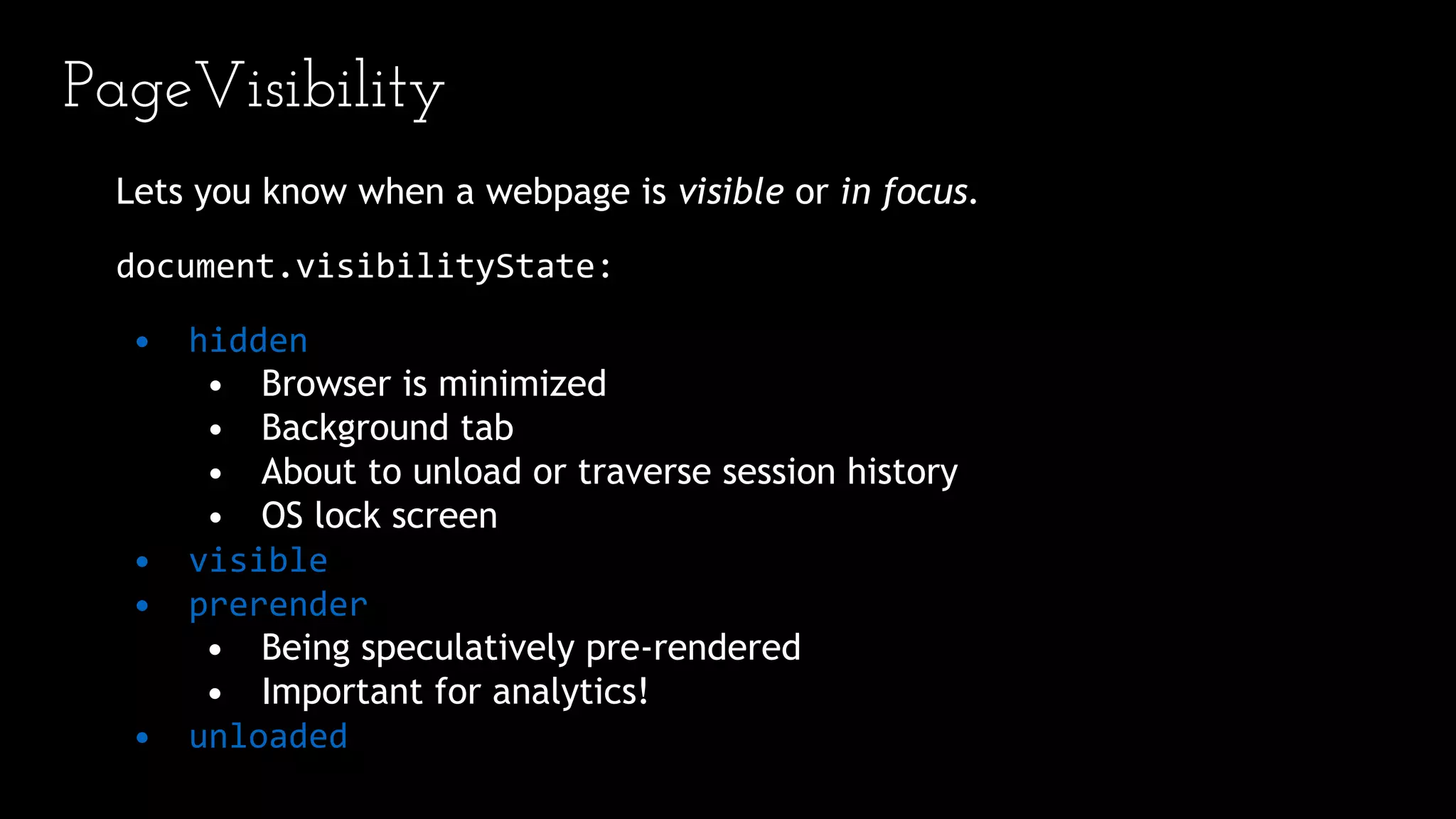 PageVisibility
Lets you know when a webpage is visible or in focus.
document.visibilityState:
• hidden
• Browser is minimized
• Background tab
• About to unload or traverse session history
• OS lock screen
• visible
• prerender
• Being speculatively pre-rendered
• Important for analytics!
• unloaded
 