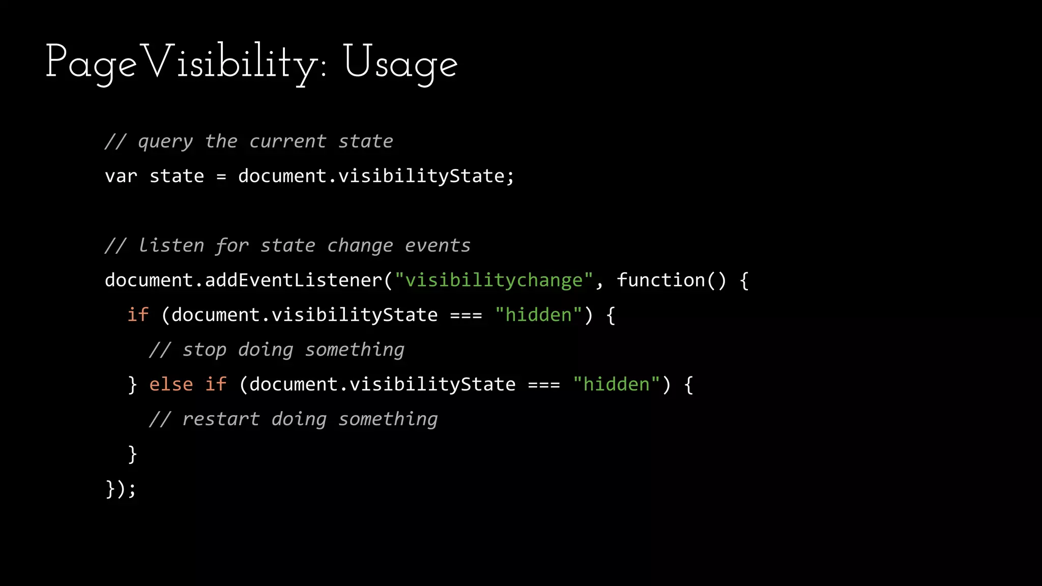 PageVisibility: Usage
// query the current state
var state = document.visibilityState;
// listen for state change events
document.addEventListener("visibilitychange", function() {
if (document.visibilityState === "hidden") {
// stop doing something
} else if (document.visibilityState === "hidden") {
// restart doing something
}
});
 