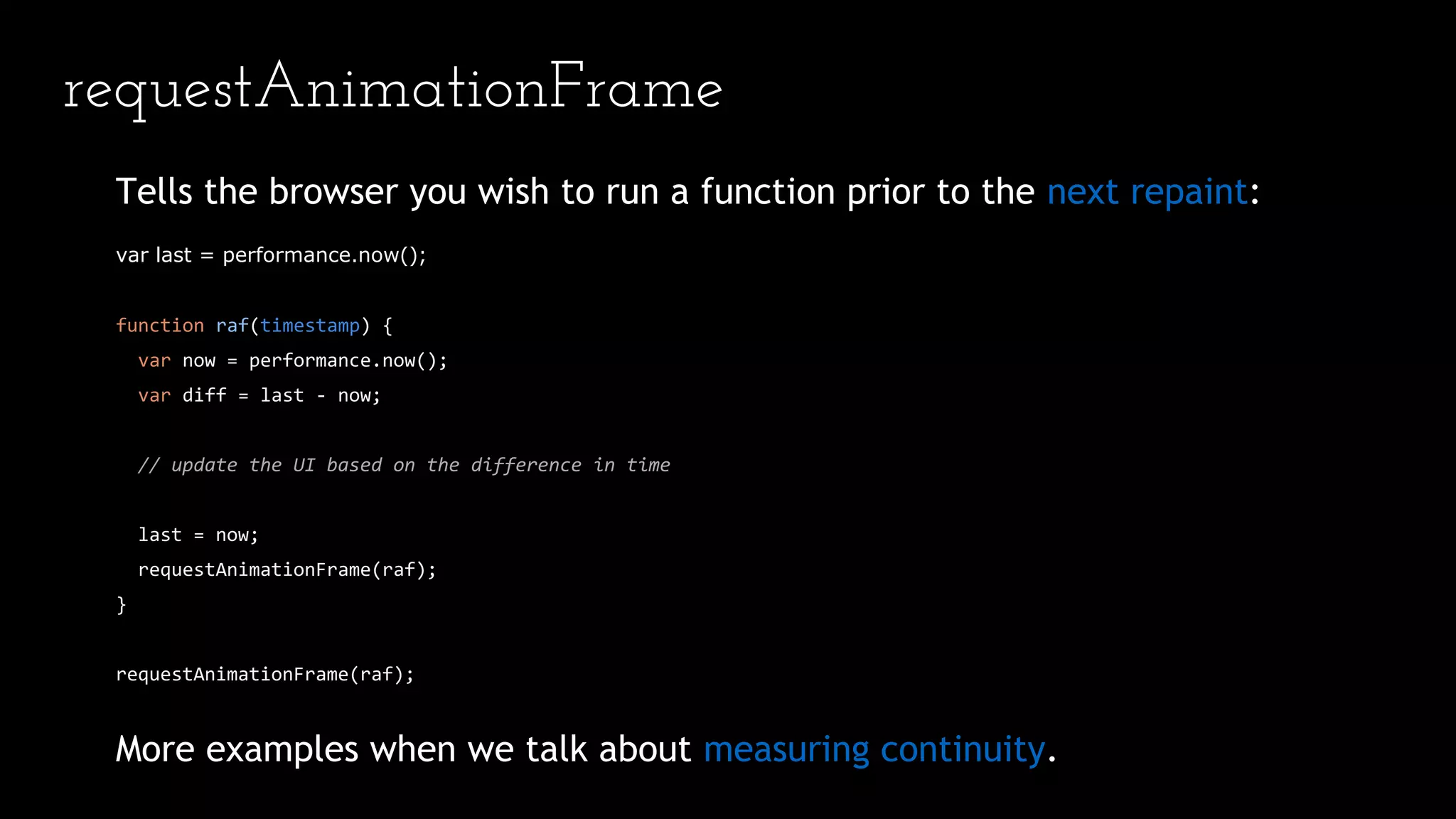 requestAnimationFrame
Tells the browser you wish to run a function prior to the next repaint:
var last = performance.now();
function raf(timestamp) {
var now = performance.now();
var diff = last - now;
// update the UI based on the difference in time
last = now;
requestAnimationFrame(raf);
}
requestAnimationFrame(raf);
More examples when we talk about measuring continuity.
 