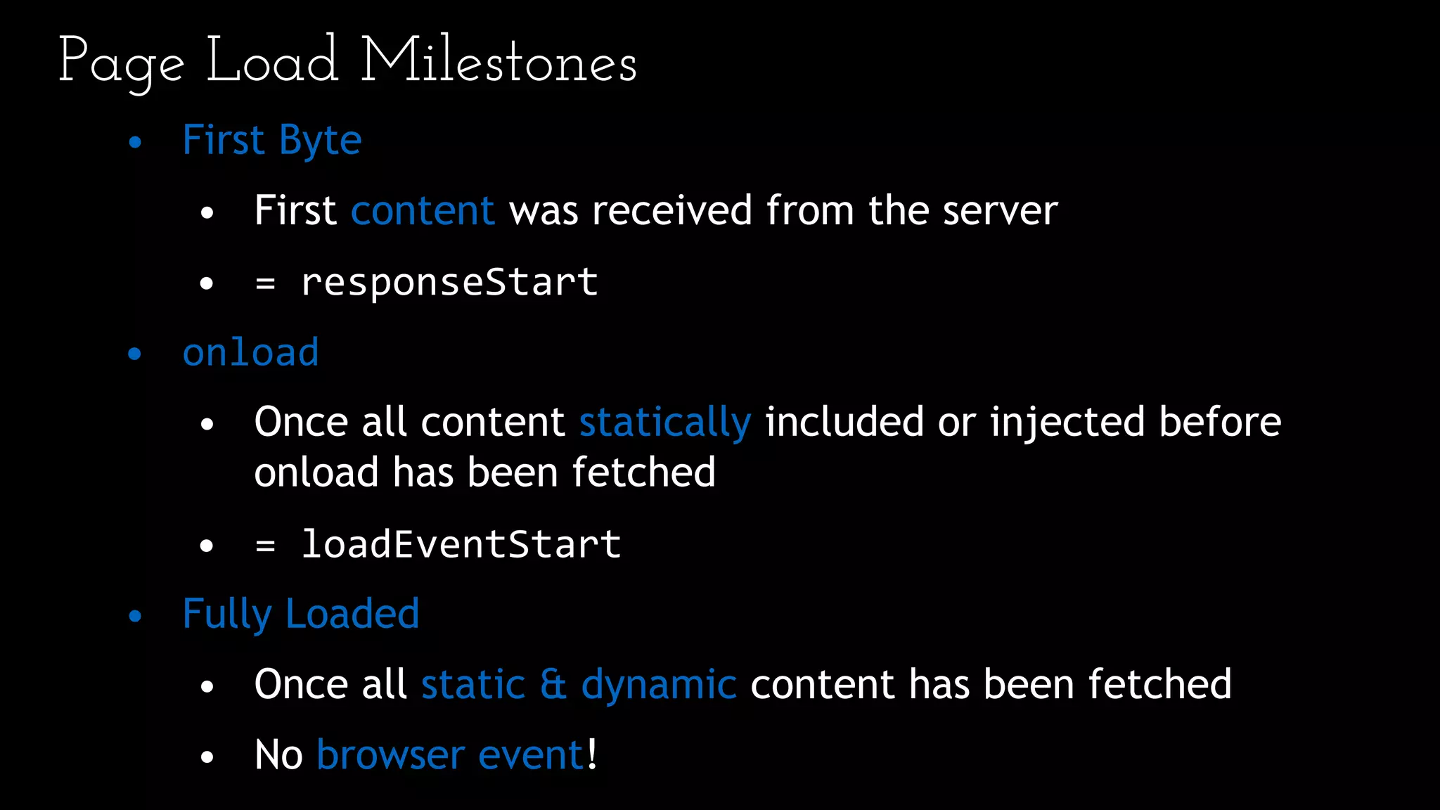 Page Load Milestones
• First Byte
• First content was received from the server
• = responseStart
• onload
• Once all content statically included or injected before
onload has been fetched
• = loadEventStart
• Fully Loaded
• Once all static & dynamic content has been fetched
• No browser event!
 