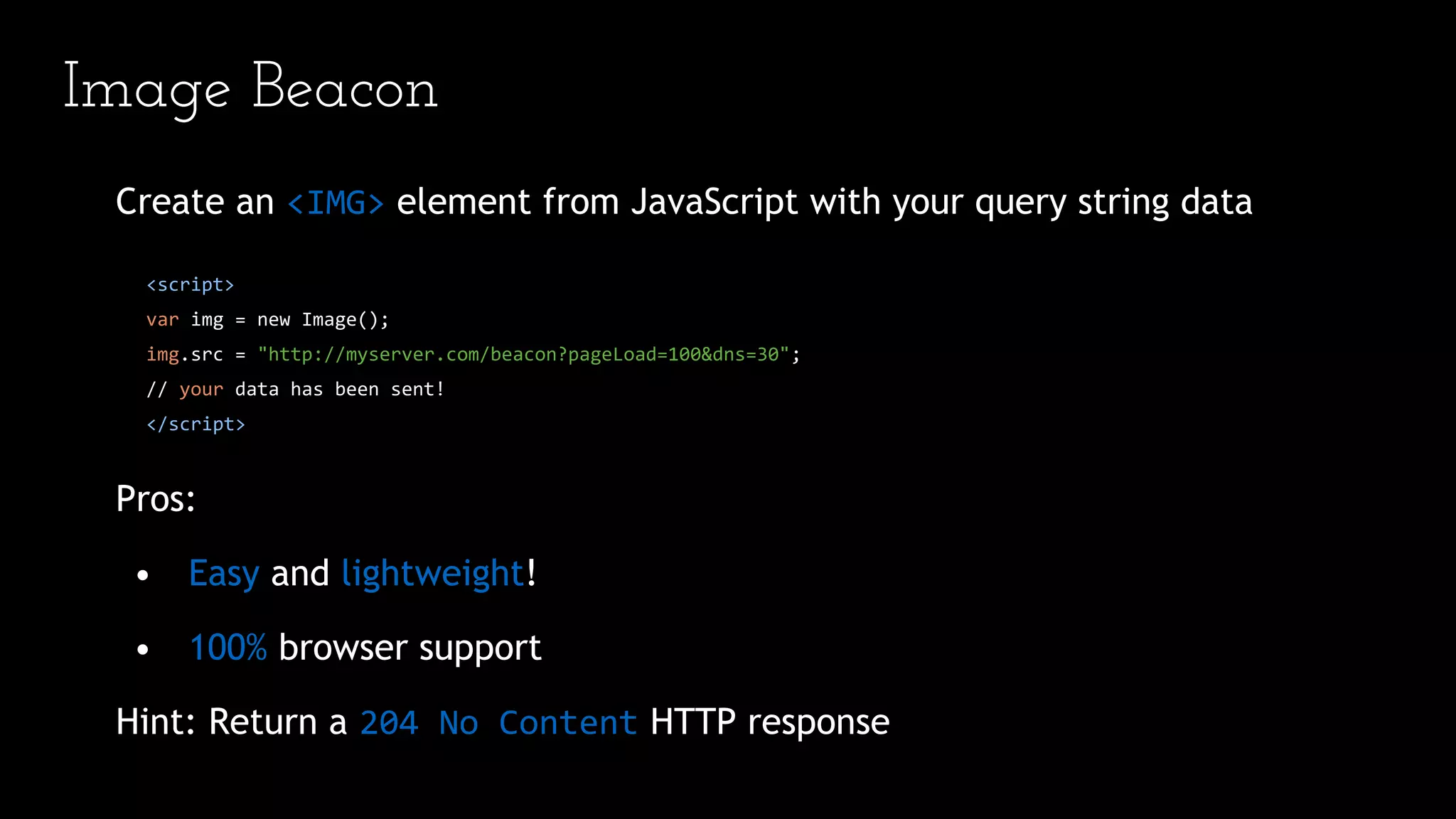 Image Beacon
Create an <IMG> element from JavaScript with your query string data
<script>
var img = new Image();
img.src = "http://myserver.com/beacon?pageLoad=100&dns=30";
// your data has been sent!
</script>
Pros:
• Easy and lightweight!
• 100% browser support
Hint: Return a 204 No Content HTTP response
 