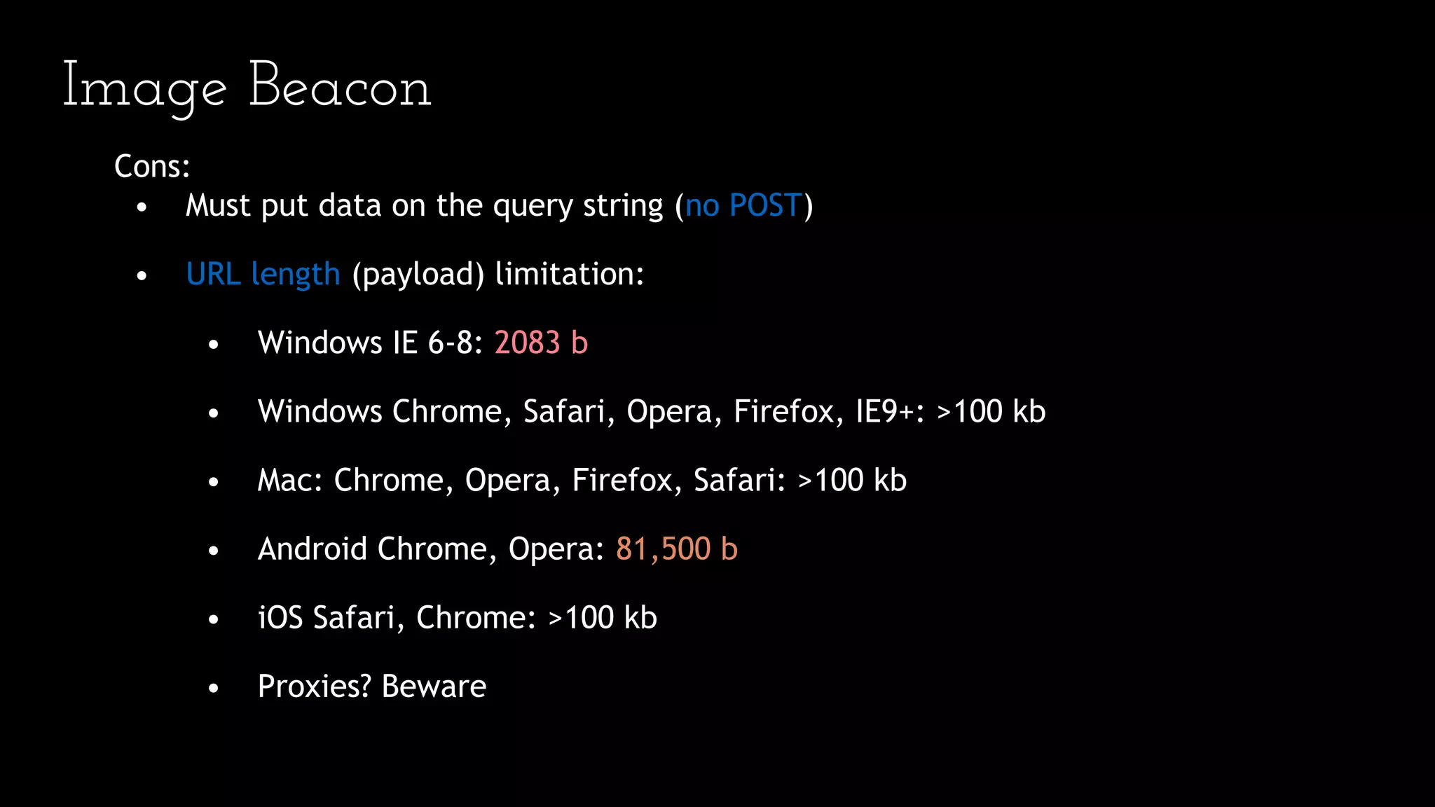 Image Beacon
Cons:
• Must put data on the query string (no POST)
• URL length (payload) limitation:
• Windows IE 6-8: 2083 b
• Windows Chrome, Safari, Opera, Firefox, IE9+: >100 kb
• Mac: Chrome, Opera, Firefox, Safari: >100 kb
• Android Chrome, Opera: 81,500 b
• iOS Safari, Chrome: >100 kb
• Proxies? Beware
 