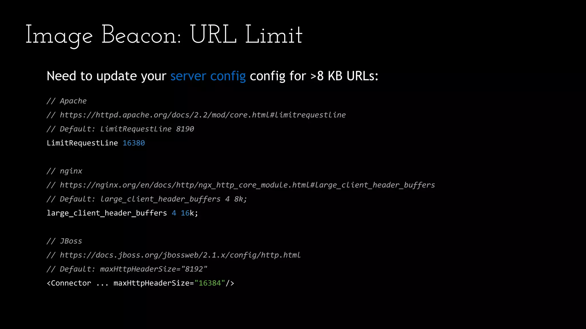 Image Beacon: URL Limit
Need to update your server config config for >8 KB URLs:
// Apache
// https://httpd.apache.org/docs/2.2/mod/core.html#limitrequestline
// Default: LimitRequestLine 8190
LimitRequestLine 16380
// nginx
// https://nginx.org/en/docs/http/ngx_http_core_module.html#large_client_header_buffers
// Default: large_client_header_buffers 4 8k;
large_client_header_buffers 4 16k;
// JBoss
// https://docs.jboss.org/jbossweb/2.1.x/config/http.html
// Default: maxHttpHeaderSize="8192"
<Connector ... maxHttpHeaderSize="16384"/>
 