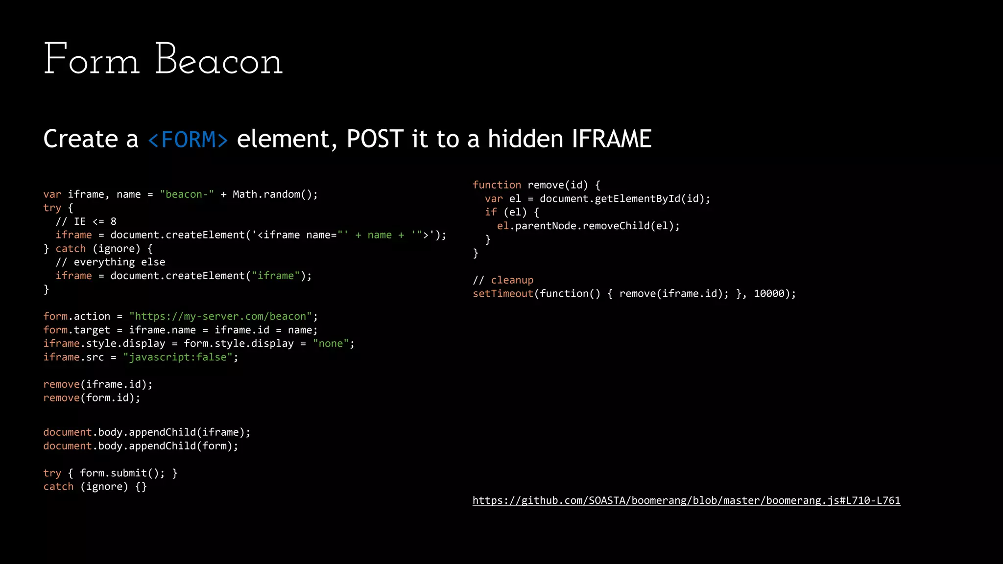 Form Beacon
Create a <FORM> element, POST it to a hidden IFRAME
var iframe, name = "beacon-" + Math.random();
try {
// IE <= 8
iframe = document.createElement('<iframe name="' + name + '">');
} catch (ignore) {
// everything else
iframe = document.createElement("iframe");
}
form.action = "https://my-server.com/beacon";
form.target = iframe.name = iframe.id = name;
iframe.style.display = form.style.display = "none";
iframe.src = "javascript:false";
remove(iframe.id);
remove(form.id);
document.body.appendChild(iframe);
document.body.appendChild(form);
try { form.submit(); }
catch (ignore) {}
function remove(id) {
var el = document.getElementById(id);
if (el) {
el.parentNode.removeChild(el);
}
}
// cleanup
setTimeout(function() { remove(iframe.id); }, 10000);
https://github.com/SOASTA/boomerang/blob/master/boomerang.js#L710-L761
 