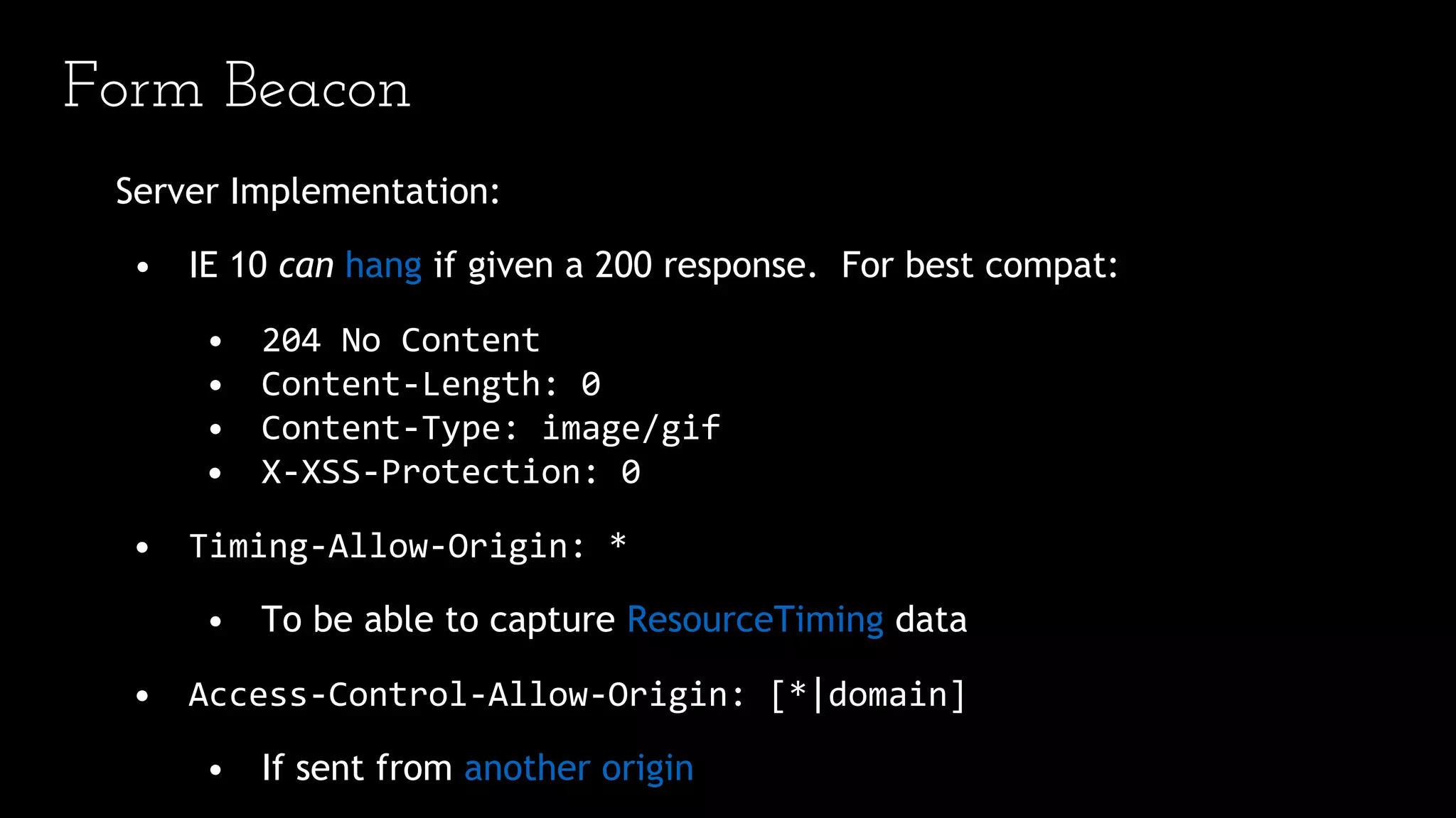 Form Beacon
Server Implementation:
• IE 10 can hang if given a 200 response. For best compat:
• 204 No Content
• Content-Length: 0
• Content-Type: image/gif
• X-XSS-Protection: 0
• Timing-Allow-Origin: *
• To be able to capture ResourceTiming data
• Access-Control-Allow-Origin: [*|domain]
• If sent from another origin
 