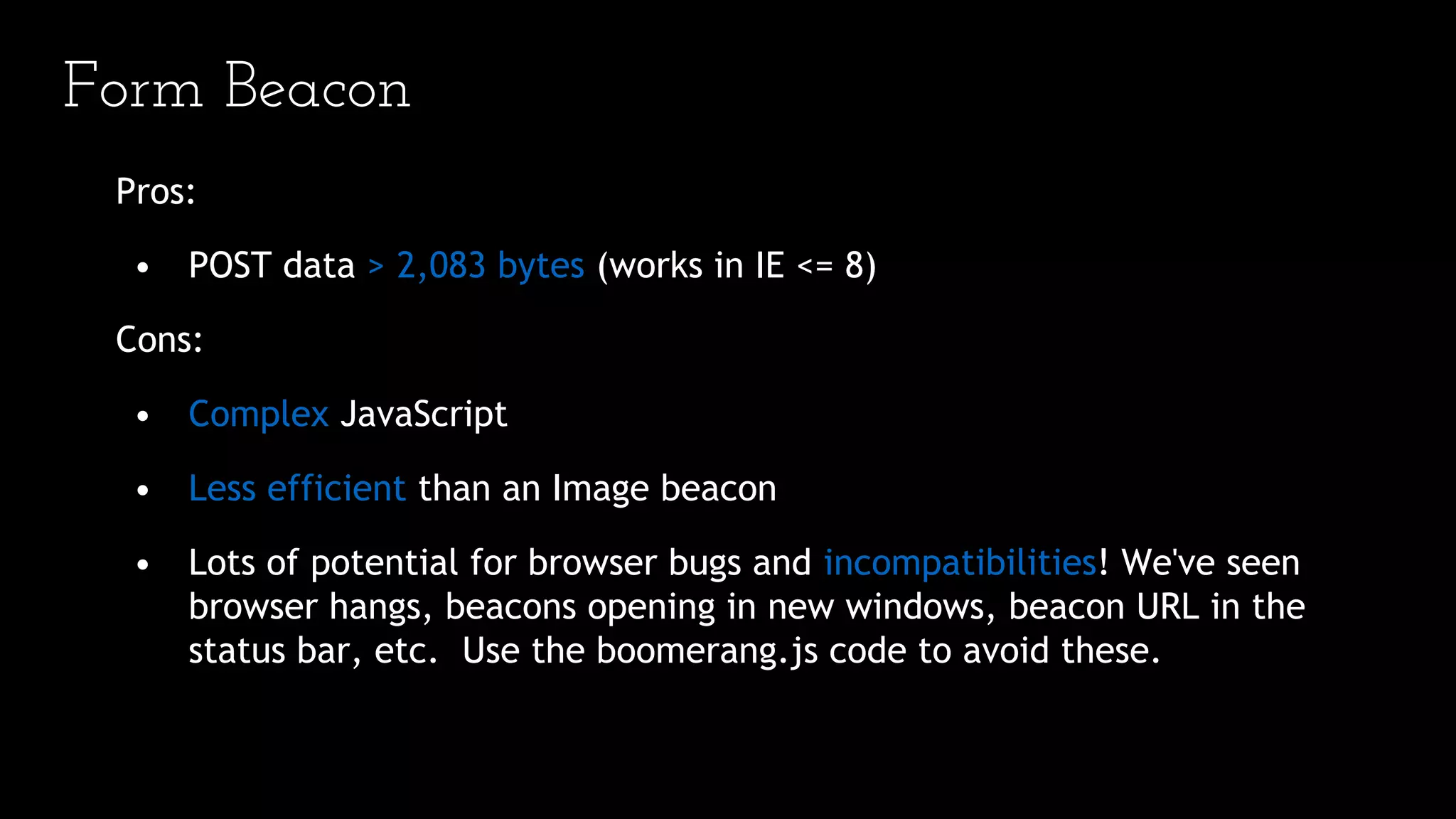 Form Beacon
Pros:
• POST data > 2,083 bytes (works in IE <= 8)
Cons:
• Complex JavaScript
• Less efficient than an Image beacon
• Lots of potential for browser bugs and incompatibilities! We've seen
browser hangs, beacons opening in new windows, beacon URL in the
status bar, etc. Use the boomerang.js code to avoid these.
 