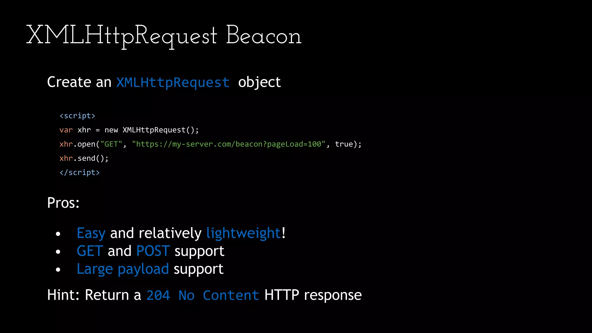 XMLHttpRequest Beacon
Create an XMLHttpRequest object
<script>
var xhr = new XMLHttpRequest();
xhr.open("GET", "https://my-server.com/beacon?pageLoad=100", true);
xhr.send();
</script>
Pros:
• Easy and relatively lightweight!
• GET and POST support
• Large payload support
Hint: Return a 204 No Content HTTP response
 