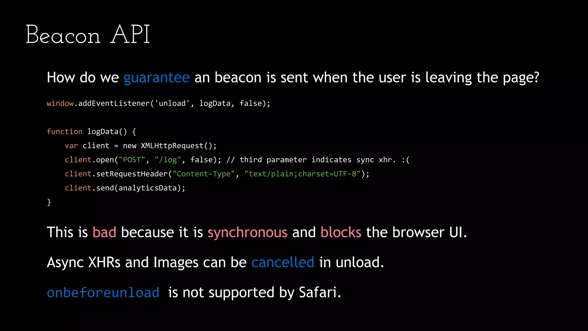 Beacon API
How do we guarantee an beacon is sent when the user is leaving the page?
window.addEventListener('unload', logData, false);
function logData() {
var client = new XMLHttpRequest();
client.open("POST", "/log", false); // third parameter indicates sync xhr. :(
client.setRequestHeader("Content-Type", "text/plain;charset=UTF-8");
client.send(analyticsData);
}
This is bad because it is synchronous and blocks the browser UI.
Async XHRs and Images can be cancelled in unload.
onbeforeunload is not supported by Safari.
 