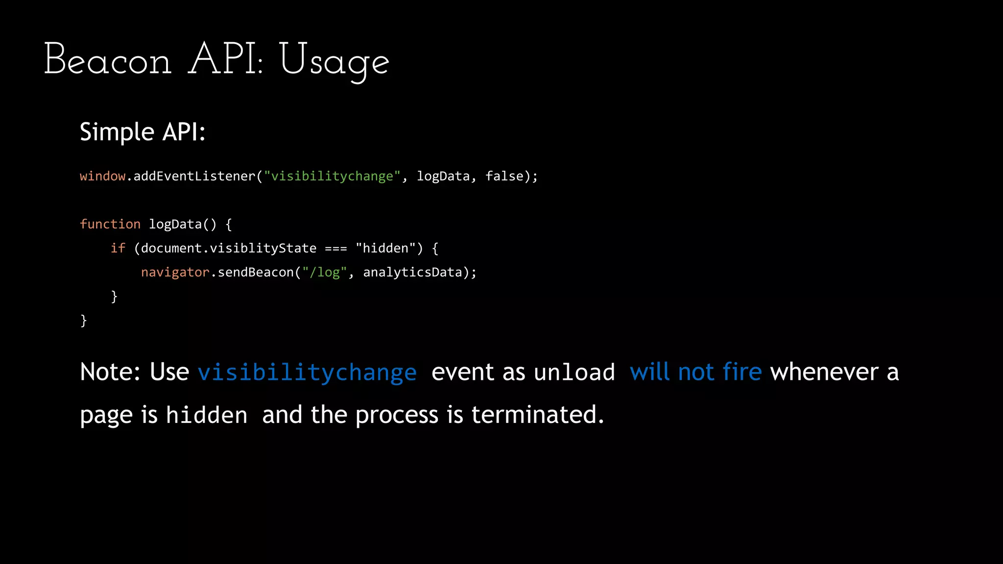 Beacon API: Usage
Simple API:
window.addEventListener("visibilitychange", logData, false);
function logData() {
if (document.visiblityState === "hidden") {
navigator.sendBeacon("/log", analyticsData);
}
}
Note: Use visibilitychange event as unload will not fire whenever a
page is hidden and the process is terminated.
 