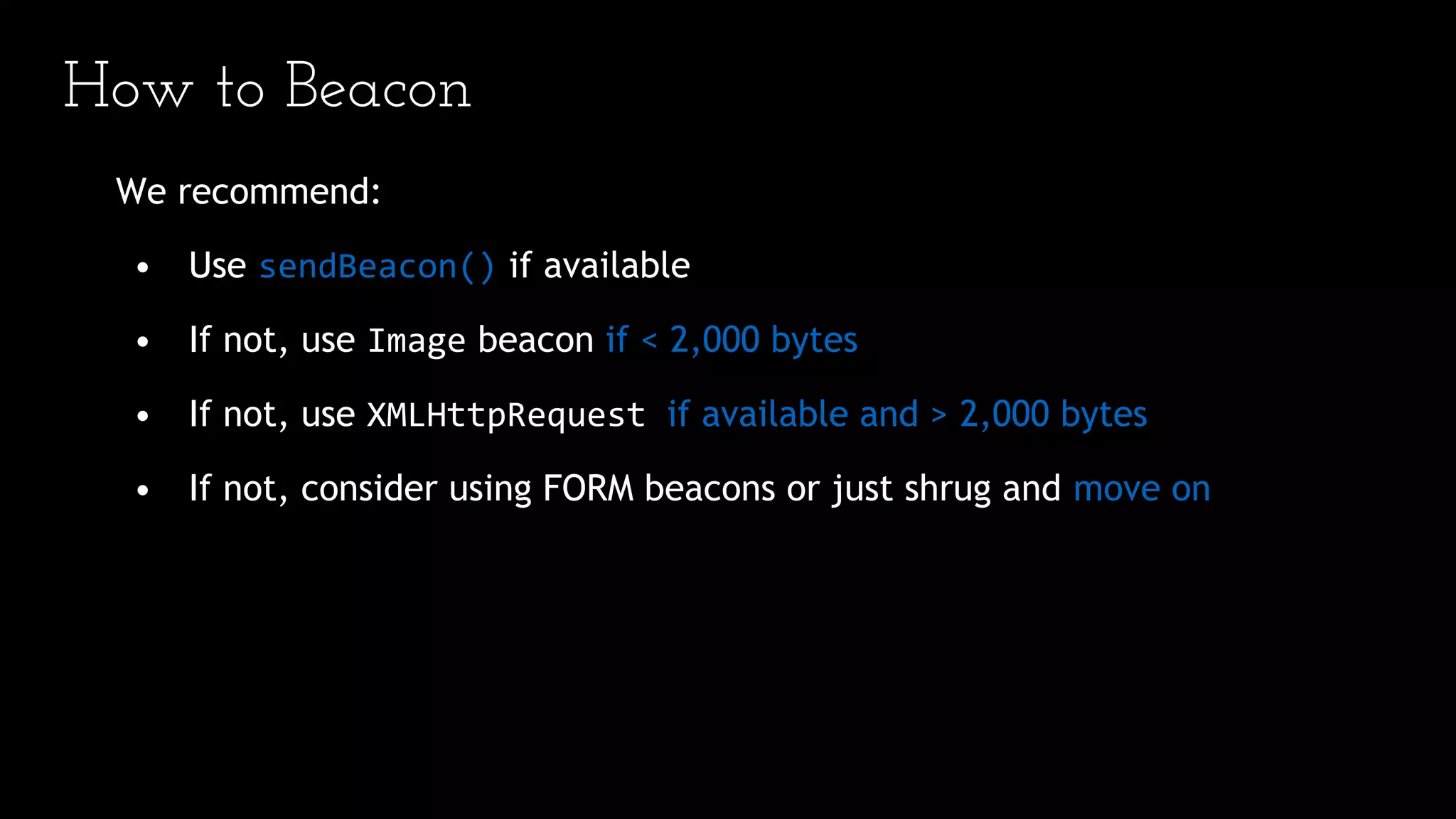 How to Beacon
We recommend:
• Use sendBeacon() if available
• If not, use Image beacon if < 2,000 bytes
• If not, use XMLHttpRequest if available and > 2,000 bytes
• If not, consider using FORM beacons or just shrug and move on
 