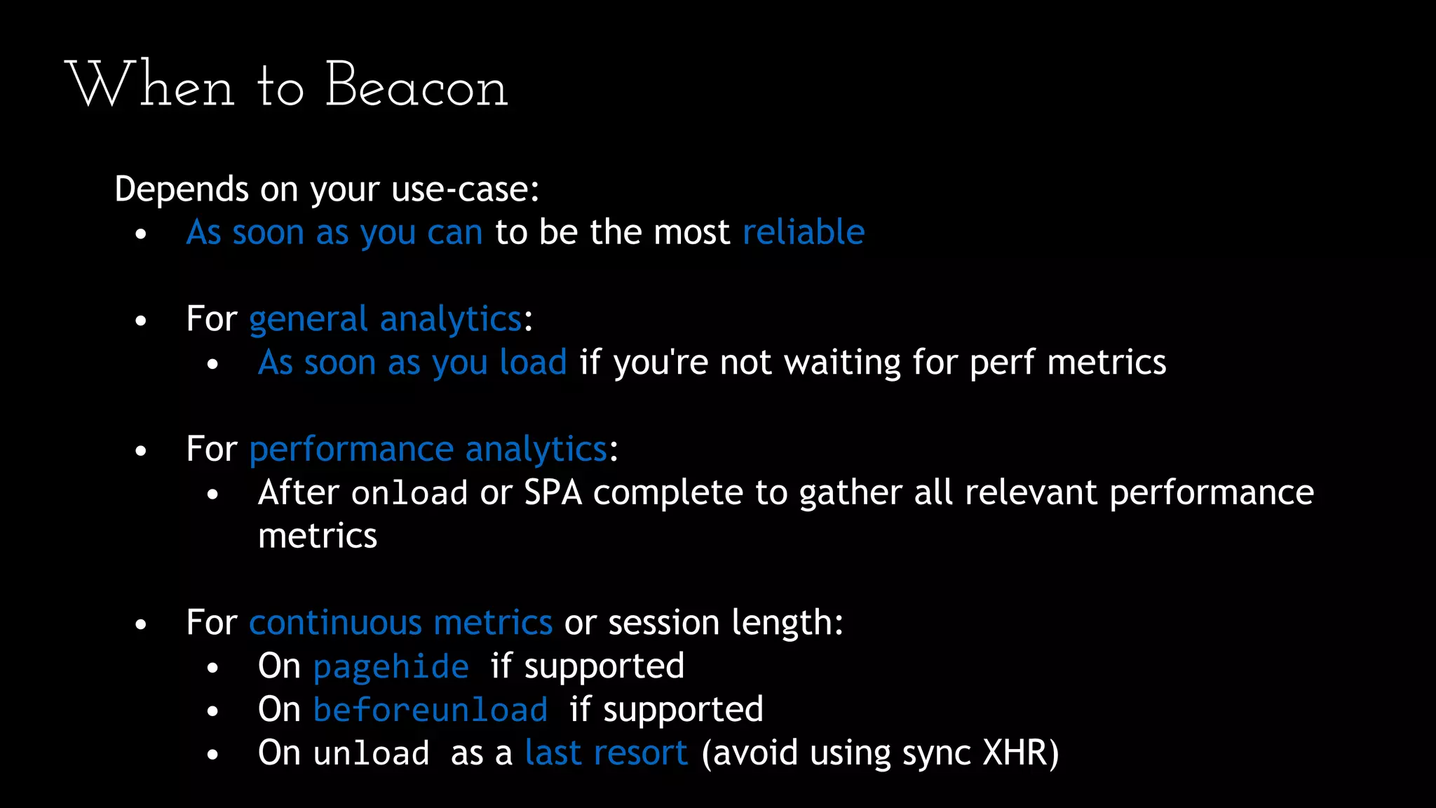 When to Beacon
Depends on your use-case:
• As soon as you can to be the most reliable
• For general analytics:
• As soon as you load if you're not waiting for perf metrics
• For performance analytics:
• After onload or SPA complete to gather all relevant performance
metrics
• For continuous metrics or session length:
• On pagehide if supported
• On beforeunload if supported
• On unload as a last resort (avoid using sync XHR)
 