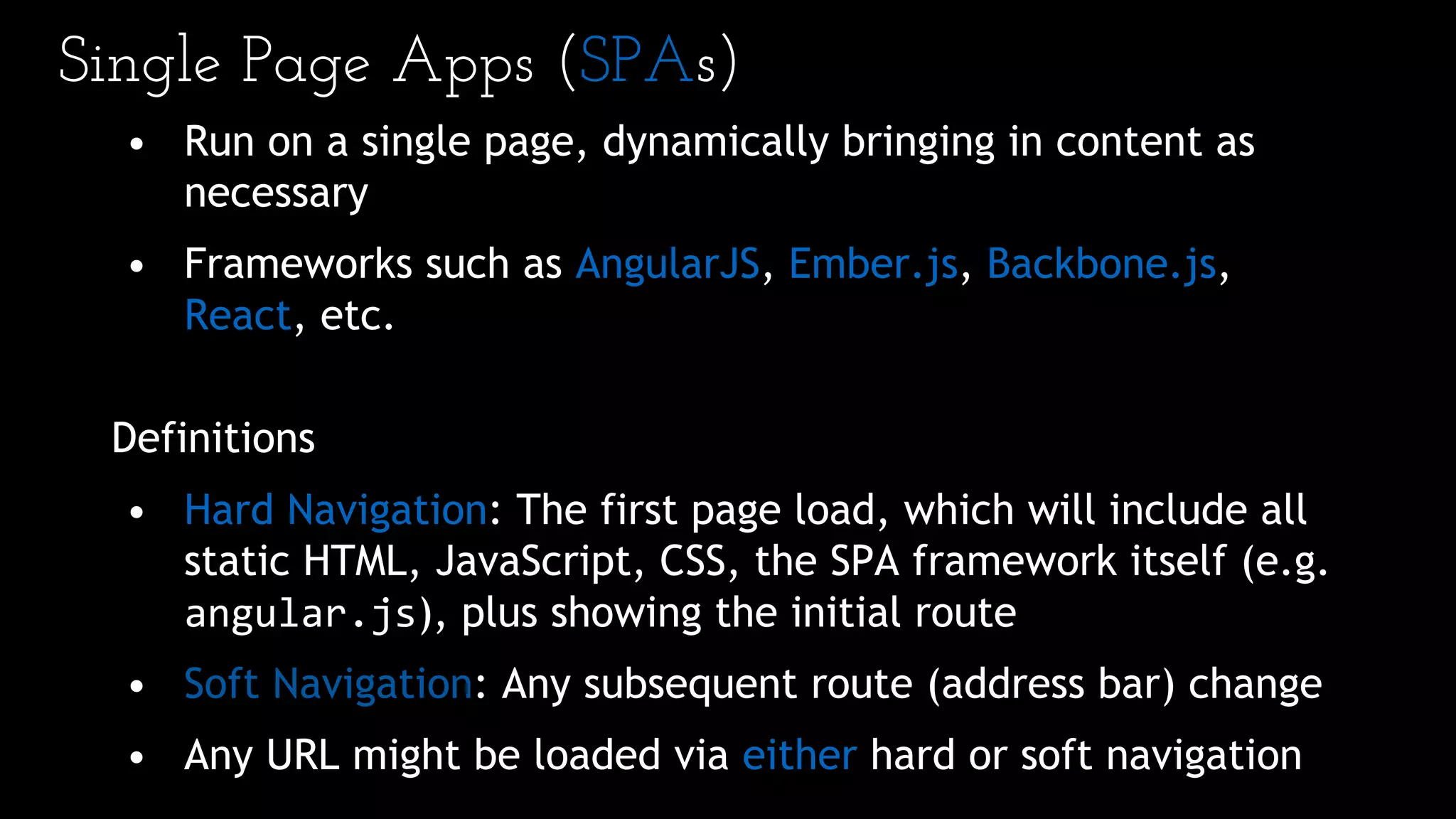 Single Page Apps (SPAs)
• Run on a single page, dynamically bringing in content as
necessary
• Frameworks such as AngularJS, Ember.js, Backbone.js,
React, etc.
Definitions
• Hard Navigation: The first page load, which will include all
static HTML, JavaScript, CSS, the SPA framework itself (e.g.
angular.js), plus showing the initial route
• Soft Navigation: Any subsequent route (address bar) change
• Any URL might be loaded via either hard or soft navigation
 