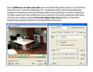 Over	
  13,000	
  hours	
  of	
  video	
  and	
  audio	
  were	
  recorded	
  of	
  the	
  public	
  spaces	
  in	
  a	
  LTC	
  facility’s	
  
demenGa	
  unit	
  in	
  	
  suburban	
  Pibsburgh,	
  PA.	
  	
  A	
  codebook	
  of	
  80+	
  codes	
  was	
  developed	
  to	
  
categorize	
  the	
  behavior	
  of	
  the	
  consenGng	
  residents	
  and	
  staﬀ	
  (only	
  in	
  relaGon	
  to	
  paGents).	
  	
  
22	
  coders	
  spent	
  more	
  than	
  4,400	
  hours	
  over	
  a	
  period	
  of	
  22	
  months	
  coding	
  the	
  video	
  data.	
  
The	
  data	
  were	
  coded	
  using	
  the	
  Informedia	
  Digital	
  Video	
  Library	
  (IDVL),	
  an	
  interface	
  
designed	
  by	
  computer	
  scienGsts	
  at	
  Carnegie	
  Mellon	
  University.	
  
 