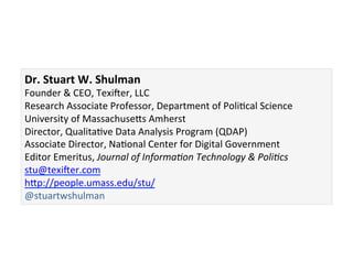 Dr.	
  Stuart	
  W.	
  Shulman	
  
Founder	
  &	
  CEO,	
  Texicer,	
  LLC	
  
Research	
  Associate	
  Professor,	
  Department	
  of	
  PoliGcal	
  Science	
  
University	
  of	
  Massachusebs	
  Amherst	
  
Director,	
  QualitaGve	
  Data	
  Analysis	
  Program	
  (QDAP)	
  
Associate	
  Director,	
  NaGonal	
  Center	
  for	
  Digital	
  Government	
  
Editor	
  Emeritus,	
  Journal	
  of	
  Informa0on	
  Technology	
  &	
  Poli0cs	
  
stu@texicer.com	
  
hbp://people.umass.edu/stu/	
  
@stuartwshulman	
  
 