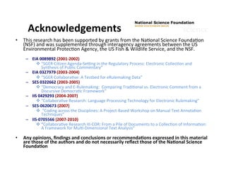 •  This	
  research	
  has	
  been	
  supported	
  by	
  grants	
  from	
  the	
  NaGonal	
  Science	
  FoundaGon	
  
(NSF)	
  and	
  was	
  supplemented	
  through	
  interagency	
  agreements	
  between	
  the	
  US	
  
Environmental	
  ProtecGon	
  Agency,	
  the	
  US	
  Fish	
  &	
  Wildlife	
  Service,	
  and	
  the	
  NSF.	
  
	
  
–  EIA	
  0089892	
  (2001-­‐2002)	
  
v “SGER	
  CiGzen	
  Agenda-­‐SeVng	
  in	
  the	
  Regulatory	
  Process:	
  Electronic	
  CollecGon	
  and	
  
Synthesis	
  of	
  Public	
  Commentary”	
  
–  EIA	
  0327979	
  (2003-­‐2004)	
  
v “SGER	
  CollaboraGve:	
  A	
  Testbed	
  for	
  eRulemaking	
  Data”	
  
–  SES	
  0322662	
  (2003-­‐2005)	
  
v “Democracy	
  and	
  E-­‐Rulemaking:	
  	
  Comparing	
  TradiGonal	
  vs.	
  Electronic	
  Comment	
  from	
  a	
  
Discursive	
  DemocraGc	
  Framework”	
  
–  IIS	
  0429293	
  (2004-­‐2007)	
  	
  
v “CollaboraGve	
  Research:	
  Language	
  Processing	
  Technology	
  for	
  Electronic	
  Rulemaking”	
  	
  
–  SES-­‐0620673	
  (2007)	
  
v 	
  “Coding	
  across	
  the	
  Disciplines:	
  A	
  Project-­‐Based	
  Workshop	
  on	
  Manual	
  Text	
  AnnotaGon	
  
Techniques”	
  
–  IIS-­‐0705566	
  (2007-­‐2010)	
  
v “CollaboraGve	
  Research	
  III-­‐COR:	
  From	
  a	
  Pile	
  of	
  Documents	
  to	
  a	
  CollecGon	
  of	
  InformaGon:	
  
A	
  Framework	
  for	
  MulG-­‐Dimensional	
  Text	
  Analysis”	
  
	
  
•  Any	
  opinions,	
  ﬁndings	
  and	
  conclusions	
  or	
  recommenda9ons	
  expressed	
  in	
  this	
  material	
  
are	
  those	
  of	
  the	
  authors	
  and	
  do	
  not	
  necessarily	
  reﬂect	
  those	
  of	
  the	
  Na9onal	
  Science	
  
Founda9on	
  	
  
Acknowledgements	
  
 