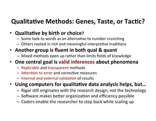 Qualita9ve	
  Methods:	
  Genes,	
  Taste,	
  or	
  Tac9c?	
  
•  Qualita9ve	
  by	
  birth	
  or	
  choice?	
  
–  Some	
  look	
  to	
  words	
  as	
  an	
  alternaGve	
  to	
  number	
  crunching	
  
–  Others	
  rooted	
  in	
  rich	
  and	
  meaningful	
  interpreGve	
  tradiGons	
  
•  Another	
  group	
  is	
  ﬂuent	
  in	
  both	
  qual	
  &	
  quant	
  
–  Mixed	
  methods	
  open	
  up	
  rather	
  than	
  limits	
  ﬁelds	
  of	
  knowledge	
  
•  One	
  central	
  goal	
  is	
  valid	
  inferences	
  about	
  phenomena	
  
–  Replicable	
  and	
  transparent	
  methods	
  
–  AbenGon	
  to	
  error	
  and	
  correcGve	
  measures	
  
–  Internal	
  and	
  external	
  validaGon	
  of	
  results	
  
•  Using	
  computers	
  for	
  qualita9ve	
  data	
  analysis	
  helps,	
  but…	
  
–  Rigor	
  sGll	
  originates	
  with	
  the	
  research	
  design,	
  not	
  the	
  technology	
  
–  Socware	
  makes	
  beber	
  organizaGon	
  and	
  eﬃciency	
  possible	
  
–  Coders	
  enable	
  the	
  researcher	
  to	
  step	
  back	
  while	
  scaling	
  up	
  
 