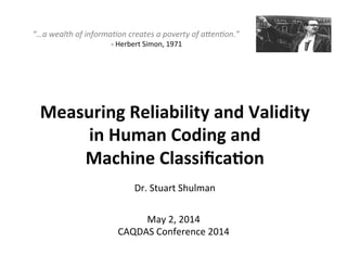 Measuring	
  Reliability	
  and	
  Validity	
  	
  
in	
  Human	
  Coding	
  and	
  	
  
Machine	
  Classiﬁca9on	
  
	
  
Dr.	
  Stuart	
  Shulman	
  
May	
  2,	
  2014	
  
CAQDAS	
  Conference	
  2014	
  
“…a	
  wealth	
  of	
  informa0on	
  creates	
  a	
  poverty	
  of	
  a6en0on.”	
  
	
   	
  -­‐	
  Herbert	
  Simon,	
  1971	
  
 