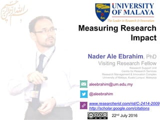 Measuring Research
Impact
aleebrahim@um.edu.my
@aleebrahim
www.researcherid.com/rid/C-2414-2009
http://scholar.google.com/citations
Nader Ale Ebrahim, PhD
Visiting Research Fellow
Research Support Unit
Centre for Research Services
Research Management & Innovation Complex
University of Malaya, Kuala Lumpur, Malaysia
22nd July 2016
 