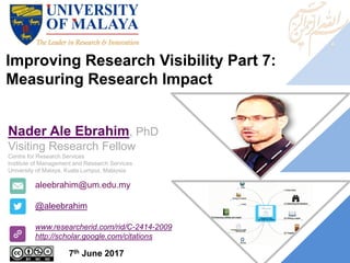 Improving Research Visibility Part 7:
Measuring Research Impact
aleebrahim@um.edu.my
@aleebrahim
www.researcherid.com/rid/C-2414-2009
http://scholar.google.com/citations
Nader Ale Ebrahim, PhD
Visiting Research Fellow
Centre for Research Services
Institute of Management and Research Services
University of Malaya, Kuala Lumpur, Malaysia
7th June 2017
 