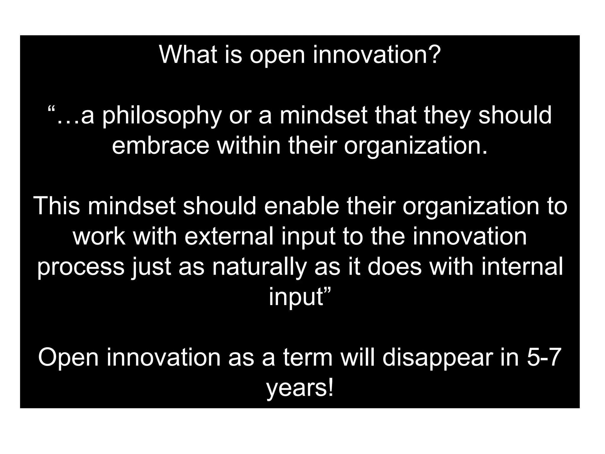 What is open innovation?
“…a philosophy or a mindset that they should
embrace within their organization.
This mindset should enable their organization to
work with external input to the innovation
process just as naturally as it does with internal
input”
Open innovation as a term will disappear in 5-7
years!
 