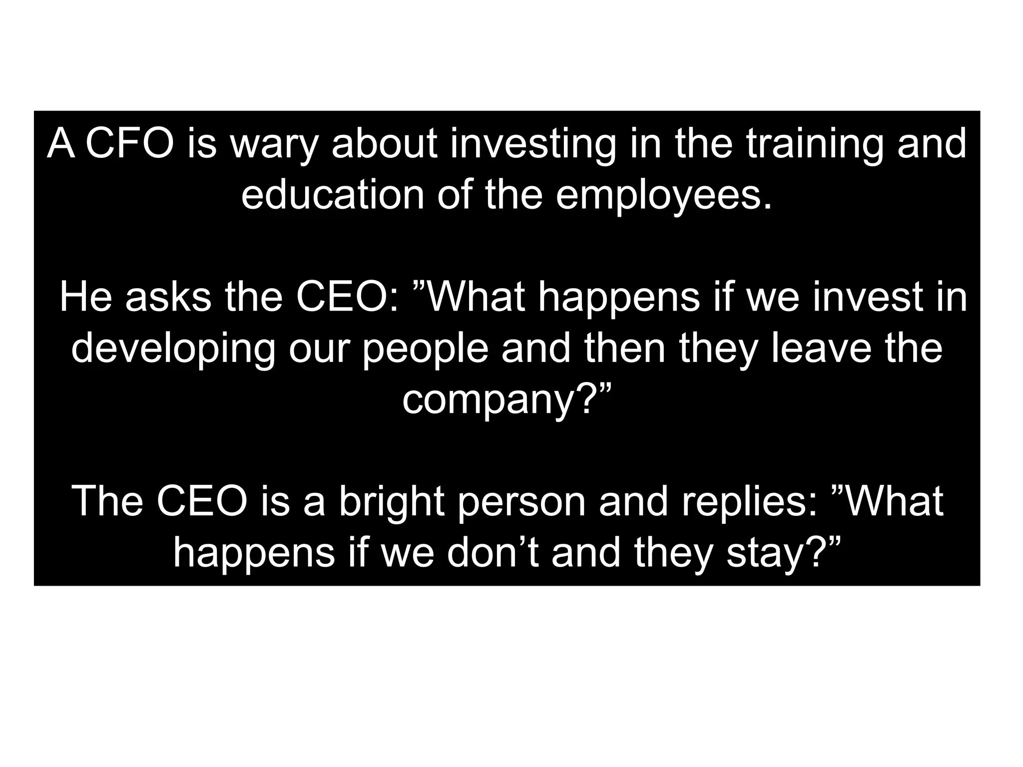 A CFO is wary about investing in the training and
education of the employees.
He asks the CEO: ”What happens if we invest in
developing our people and then they leave the
company?”
The CEO is a bright person and replies: ”What
happens if we don’t and they stay?”
 
