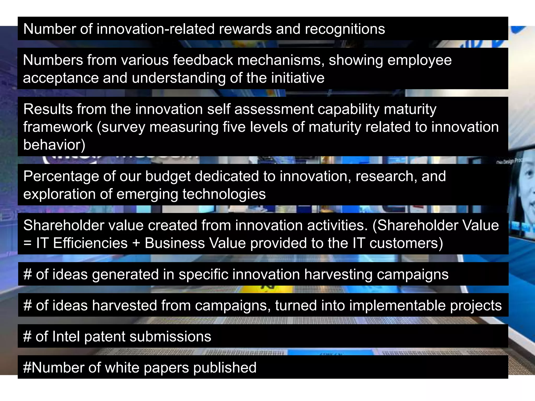 Number of innovation-related rewards and recognitions
Numbers from various feedback mechanisms, showing employee
acceptance and understanding of the initiative
Results from the innovation self assessment capability maturity
framework (survey measuring five levels of maturity related to innovation
behavior)
Percentage of our budget dedicated to innovation, research, and
exploration of emerging technologies
Shareholder value created from innovation activities. (Shareholder Value
= IT Efficiencies + Business Value provided to the IT customers)
# of ideas generated in specific innovation harvesting campaigns
# of ideas harvested from campaigns, turned into implementable projects
# of Intel patent submissions
#Number of white papers published
 