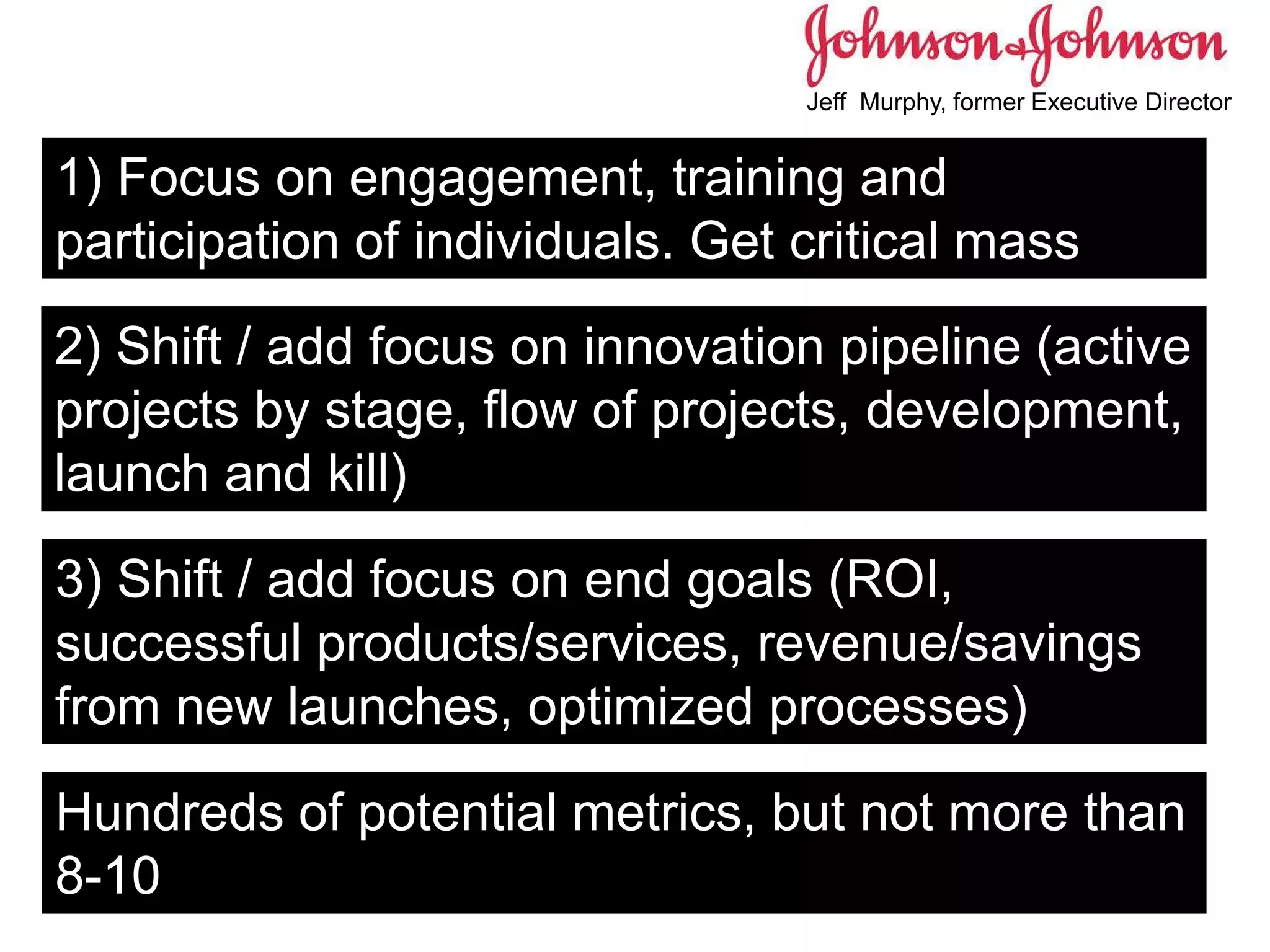 1) Focus on engagement, training and
participation of individuals. Get critical mass
2) Shift / add focus on innovation pipeline (active
projects by stage, flow of projects, development,
launch and kill)
3) Shift / add focus on end goals (ROI,
successful products/services, revenue/savings
from new launches, optimized processes)
Hundreds of potential metrics, but not more than
8-10
Jeff Murphy, former Executive Director
 