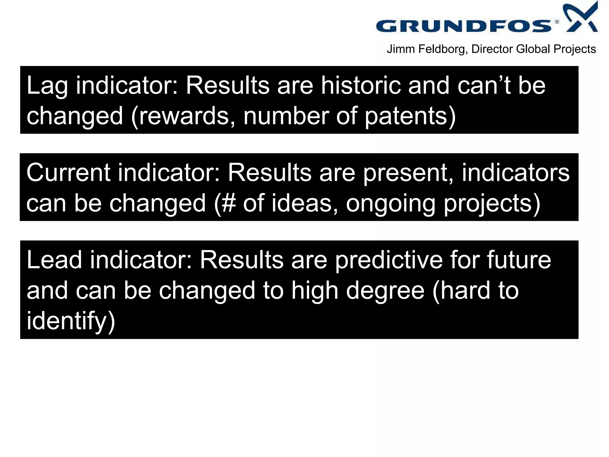 Lag indicator: Results are historic and can’t be
changed (rewards, number of patents)
Current indicator: Results are present, indicators
can be changed (# of ideas, ongoing projects)
Lead indicator: Results are predictive for future
and can be changed to high degree (hard to
identify)
Jimm Feldborg, Director Global Projects
 