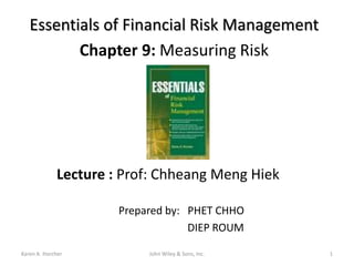 Essentials of Financial Risk Management
          Chapter 9: Measuring Risk




             Lecture : Prof: Chheang Meng Hiek

                      Prepared by: PHET CHHO
                                   DIEP ROUM

Karen A. Horcher           John Wiley & Sons, Inc.   1
 
