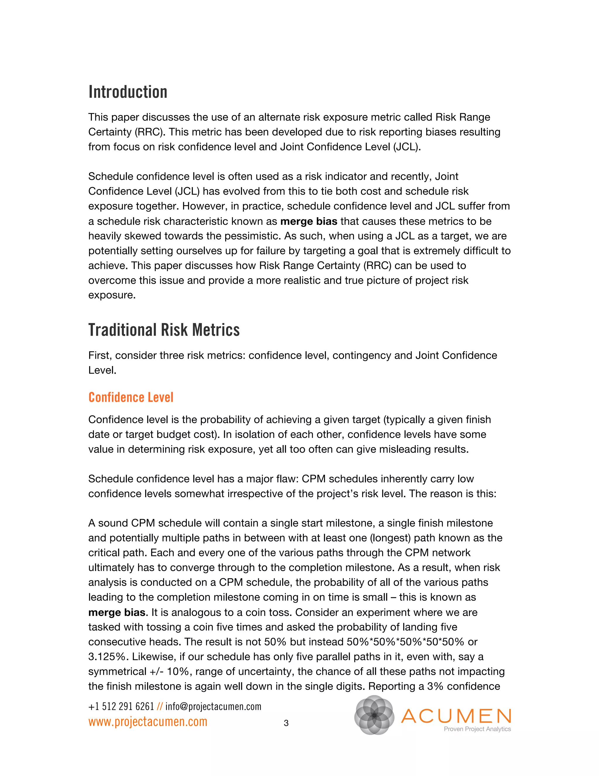 Introduction
This paper discusses the use of an alternate risk exposure metric called Risk Range
Certainty (RRC). This metric has been developed due to risk reporting biases resulting
from focus on risk confidence level and Joint Confidence Level (JCL).

Schedule confidence level is often used as a risk indicator and recently, Joint
Confidence Level (JCL) has evolved from this to tie both cost and schedule risk
exposure together. However, in practice, schedule confidence level and JCL suffer from
a schedule risk characteristic known as merge bias that causes these metrics to be
heavily skewed towards the pessimistic. As such, when using a JCL as a target, we are
potentially setting ourselves up for failure by targeting a goal that is extremely difficult to
achieve. This paper discusses how Risk Range Certainty (RRC) can be used to
overcome this issue and provide a more realistic and true picture of project risk
exposure.


Traditional Risk Metrics
First, consider three risk metrics: confidence level, contingency and Joint Confidence
Level.

Confidence Level
Confidence level is the probability of achieving a given target (typically a given finish
date or target budget cost). In isolation of each other, confidence levels have some
value in determining risk exposure, yet all too often can give misleading results.

Schedule confidence level has a major flaw: CPM schedules inherently carry low
confidence levels somewhat irrespective of the project’s risk level. The reason is this:

A sound CPM schedule will contain a single start milestone, a single finish milestone
and potentially multiple paths in between with at least one (longest) path known as the
critical path. Each and every one of the various paths through the CPM network
ultimately has to converge through to the completion milestone. As a result, when risk
analysis is conducted on a CPM schedule, the probability of all of the various paths
leading to the completion milestone coming in on time is small – this is known as
merge bias. It is analogous to a coin toss. Consider an experiment where we are
tasked with tossing a coin five times and asked the probability of landing five
consecutive heads. The result is not 50% but instead 50%*50%*50%*50*50% or
3.125%. Likewise, if our schedule has only five parallel paths in it, even with, say a
symmetrical +/- 10%, range of uncertainty, the chance of all these paths not impacting
the finish milestone is again well down in the single digits. Reporting a 3% confidence
+1 512 291 6261 // info@projectacumen.com
www.projectacumen.com                       3
 