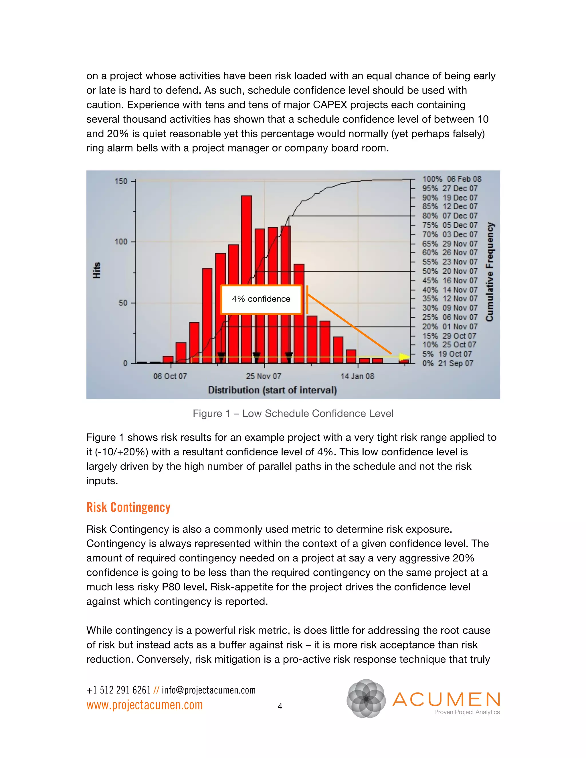 on a project whose activities have been risk loaded with an equal chance of being early
or late is hard to defend. As such, schedule confidence level should be used with
caution. Experience with tens and tens of major CAPEX projects each containing
several thousand activities has shown that a schedule confidence level of between 10
and 20% is quiet reasonable yet this percentage would normally (yet perhaps falsely)
ring alarm bells with a project manager or company board room.




                                   4% confidence




                         Figure 1 – Low Schedule Confidence Level

Figure 1 shows risk results for an example project with a very tight risk range applied to
it (-10/+20%) with a resultant confidence level of 4%. This low confidence level is
largely driven by the high number of parallel paths in the schedule and not the risk
inputs.

Risk Contingency
Risk Contingency is also a commonly used metric to determine risk exposure.
Contingency is always represented within the context of a given confidence level. The
amount of required contingency needed on a project at say a very aggressive 20%
confidence is going to be less than the required contingency on the same project at a
much less risky P80 level. Risk-appetite for the project drives the confidence level
against which contingency is reported.

While contingency is a powerful risk metric, is does little for addressing the root cause
of risk but instead acts as a buffer against risk – it is more risk acceptance than risk
reduction. Conversely, risk mitigation is a pro-active risk response technique that truly

+1 512 291 6261 // info@projectacumen.com
www.projectacumen.com                        4
 