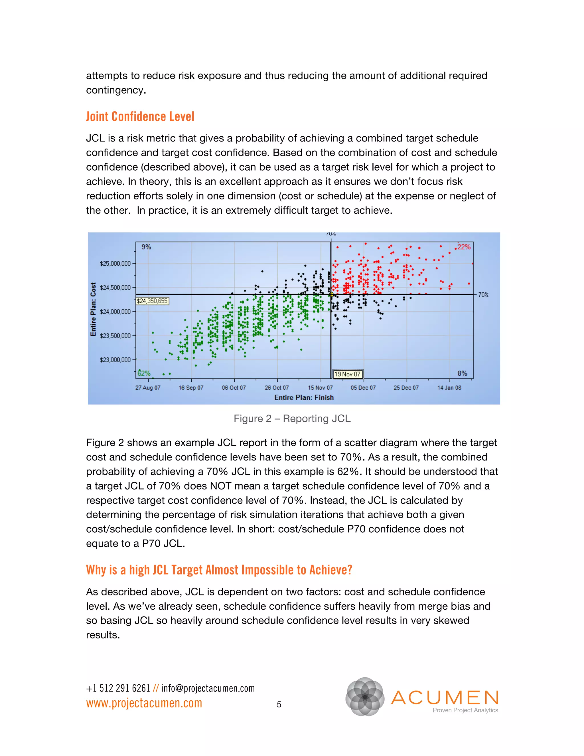attempts to reduce risk exposure and thus reducing the amount of additional required
contingency.

Joint Confidence Level
JCL is a risk metric that gives a probability of achieving a combined target schedule
confidence and target cost confidence. Based on the combination of cost and schedule
confidence (described above), it can be used as a target risk level for which a project to
achieve. In theory, this is an excellent approach as it ensures we don’t focus risk
reduction efforts solely in one dimension (cost or schedule) at the expense or neglect of
the other. In practice, it is an extremely difficult target to achieve.




                                   Figure 2 – Reporting JCL

Figure 2 shows an example JCL report in the form of a scatter diagram where the target
cost and schedule confidence levels have been set to 70%. As a result, the combined
probability of achieving a 70% JCL in this example is 62%. It should be understood that
a target JCL of 70% does NOT mean a target schedule confidence level of 70% and a
respective target cost confidence level of 70%. Instead, the JCL is calculated by
determining the percentage of risk simulation iterations that achieve both a given
cost/schedule confidence level. In short: cost/schedule P70 confidence does not
equate to a P70 JCL.

Why is a high JCL Target Almost Impossible to Achieve?
As described above, JCL is dependent on two factors: cost and schedule confidence
level. As we’ve already seen, schedule confidence suffers heavily from merge bias and
so basing JCL so heavily around schedule confidence level results in very skewed
results.




+1 512 291 6261 // info@projectacumen.com
www.projectacumen.com                       5
 