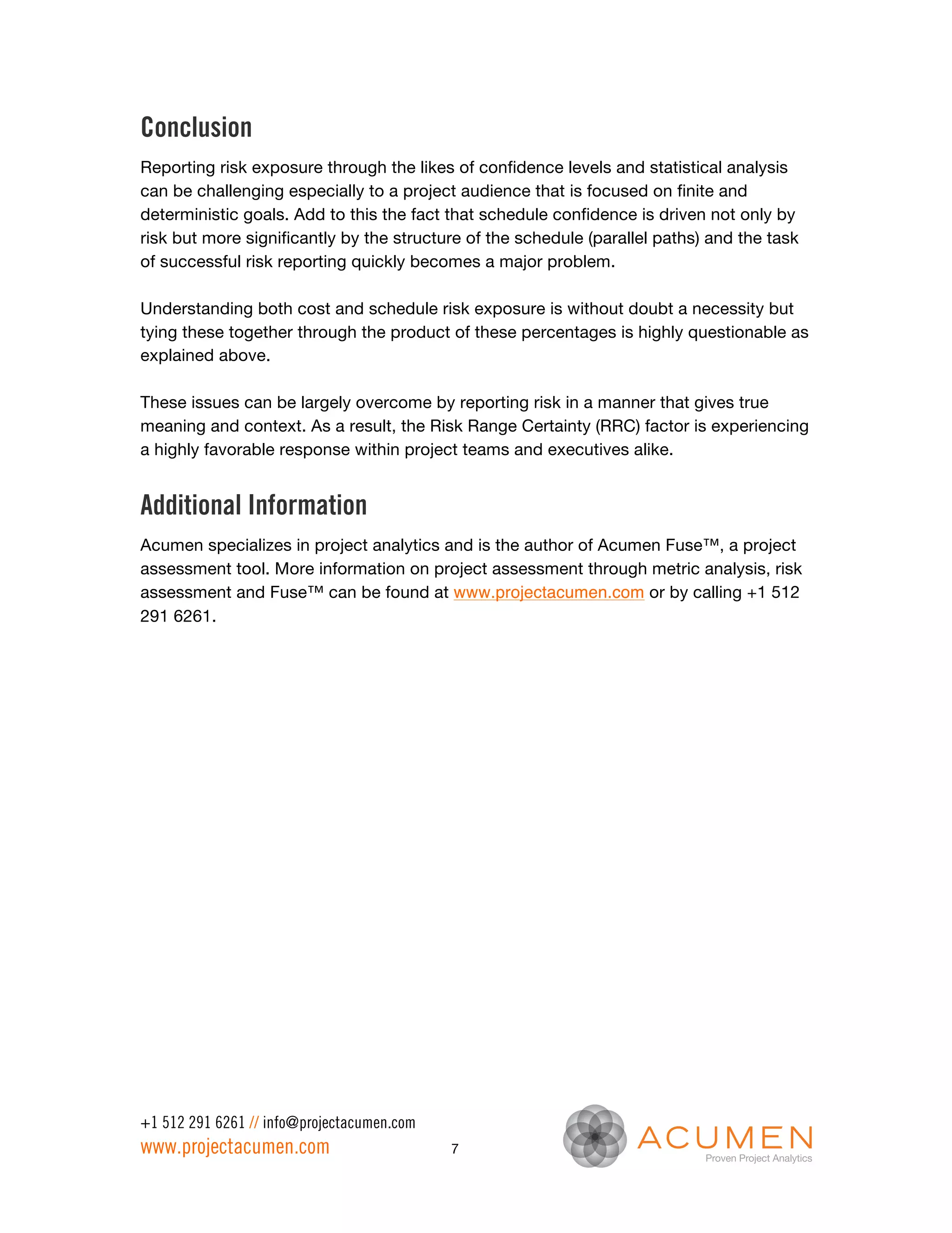 Conclusion
Reporting risk exposure through the likes of confidence levels and statistical analysis
can be challenging especially to a project audience that is focused on finite and
deterministic goals. Add to this the fact that schedule confidence is driven not only by
risk but more significantly by the structure of the schedule (parallel paths) and the task
of successful risk reporting quickly becomes a major problem.

Understanding both cost and schedule risk exposure is without doubt a necessity but
tying these together through the product of these percentages is highly questionable as
explained above.

These issues can be largely overcome by reporting risk in a manner that gives true
meaning and context. As a result, the Risk Range Certainty (RRC) factor is experiencing
a highly favorable response within project teams and executives alike.


Additional Information
Acumen specializes in project analytics and is the author of Acumen Fuse™, a project
assessment tool. More information on project assessment through metric analysis, risk
assessment and Fuse™ can be found at www.projectacumen.com or by calling +1 512
291 6261.




+1 512 291 6261 // info@projectacumen.com
www.projectacumen.com                       7
 
