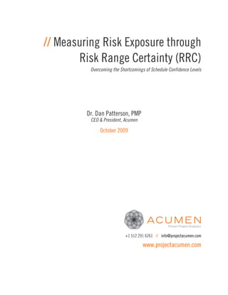 // Measuring Risk Exposure through
       Risk Range Certainty (RRC)
          Overcoming the Shortcomings of Schedule Confidence Levels




         Dr. Dan Patterson, PMP
          CEO & President, Acumen

              October 2009




                           +1 512 291 6261 // info@projectacumen.com

                                    www.projectacumen.com
 