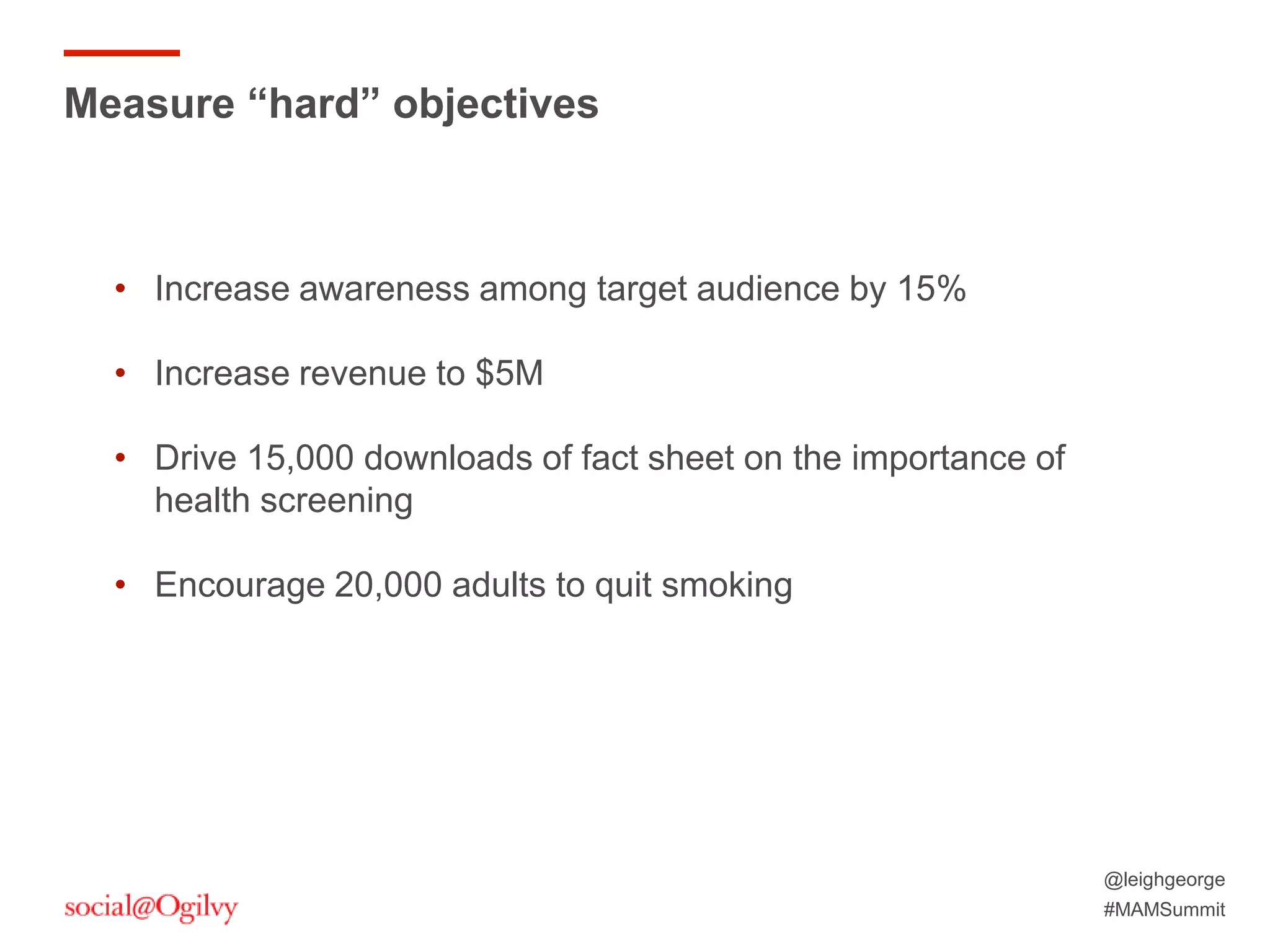 @leighgeorge
#MAMSummit
Measure “hard” objectives
• Increase awareness among target audience by 15%
• Increase revenue to $5M
• Drive 15,000 downloads of fact sheet on the importance of
health screening
• Encourage 20,000 adults to quit smoking
 