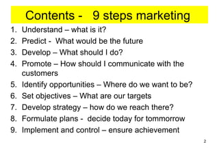 Contents - 9 steps marketing
1.   Understand – what is it?
2.   Predict - What would be the future
3.   Develop – What should I do?
4.   Promote – How should I communicate with the
     customers
5.   Identify opportunities – Where do we want to be?
6.   Set objectives – What are our targets
7.   Develop strategy – how do we reach there?
8.   Formulate plans - decide today for tommorrow
9.   Implement and control – ensure achievement
                                                        2
 
