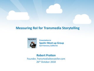 Measuring RoI for Transmedia Storytelling


                 Presentation to
                 Spoilrr Meet-up Group
                 San Francisco, California




               Robert Pratten
       Founder, TransmediaStoryteller.com
               26th October 2010
 