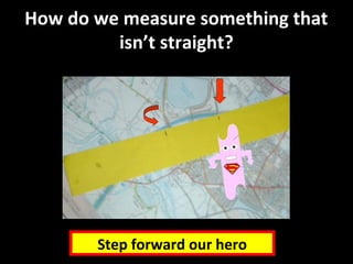 How do we measure something that
isn’t straight?
Step forward our hero
 