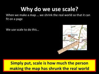Why do we use scale?
When we make a map … we shrink the real world so that it can
fit on a page
We use scale to do this…
Simply put, scale is how much the person
making the map has shrunk the real world