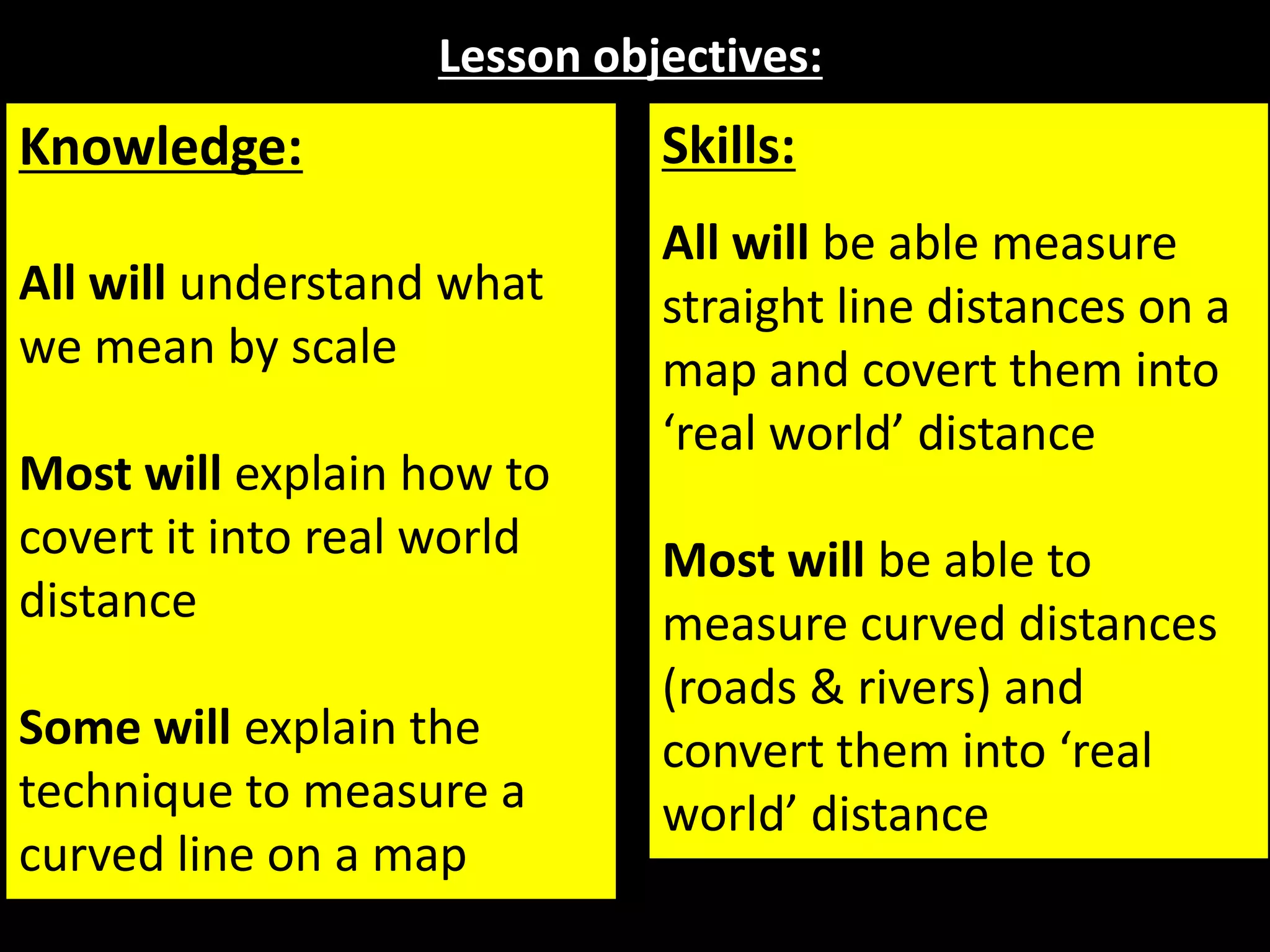 Lesson objectives:
Knowledge:
All will understand what
we mean by scale
Most will explain how to
covert it into real world
distance
Some will explain the
technique to measure a
curved line on a map
Skills:
All will be able measure
straight line distances on a
map and covert them into
‘real world’ distance
Most will be able to
measure curved distances
(roads & rivers) and
convert them into ‘real
world’ distance
 