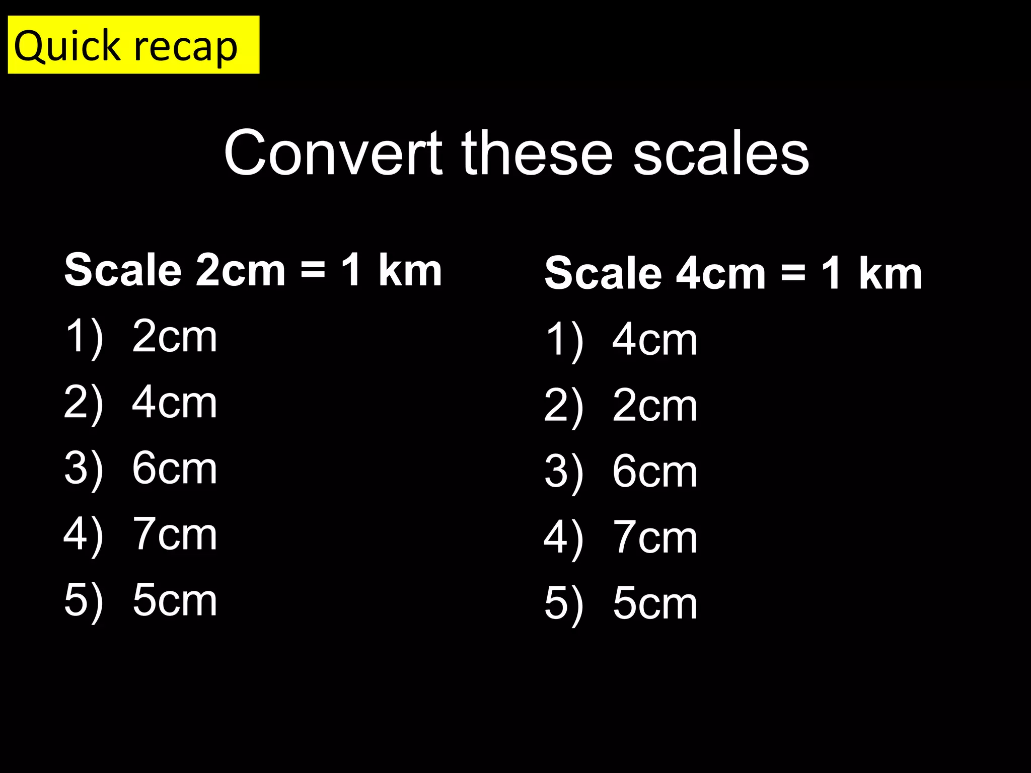 Convert these scales
Scale 2cm = 1 km
1) 2cm
2) 4cm
3) 6cm
4) 7cm
5) 5cm
Scale 4cm = 1 km
1) 4cm
2) 2cm
3) 6cm
4) 7cm
5) 5cm
Quick recap
 