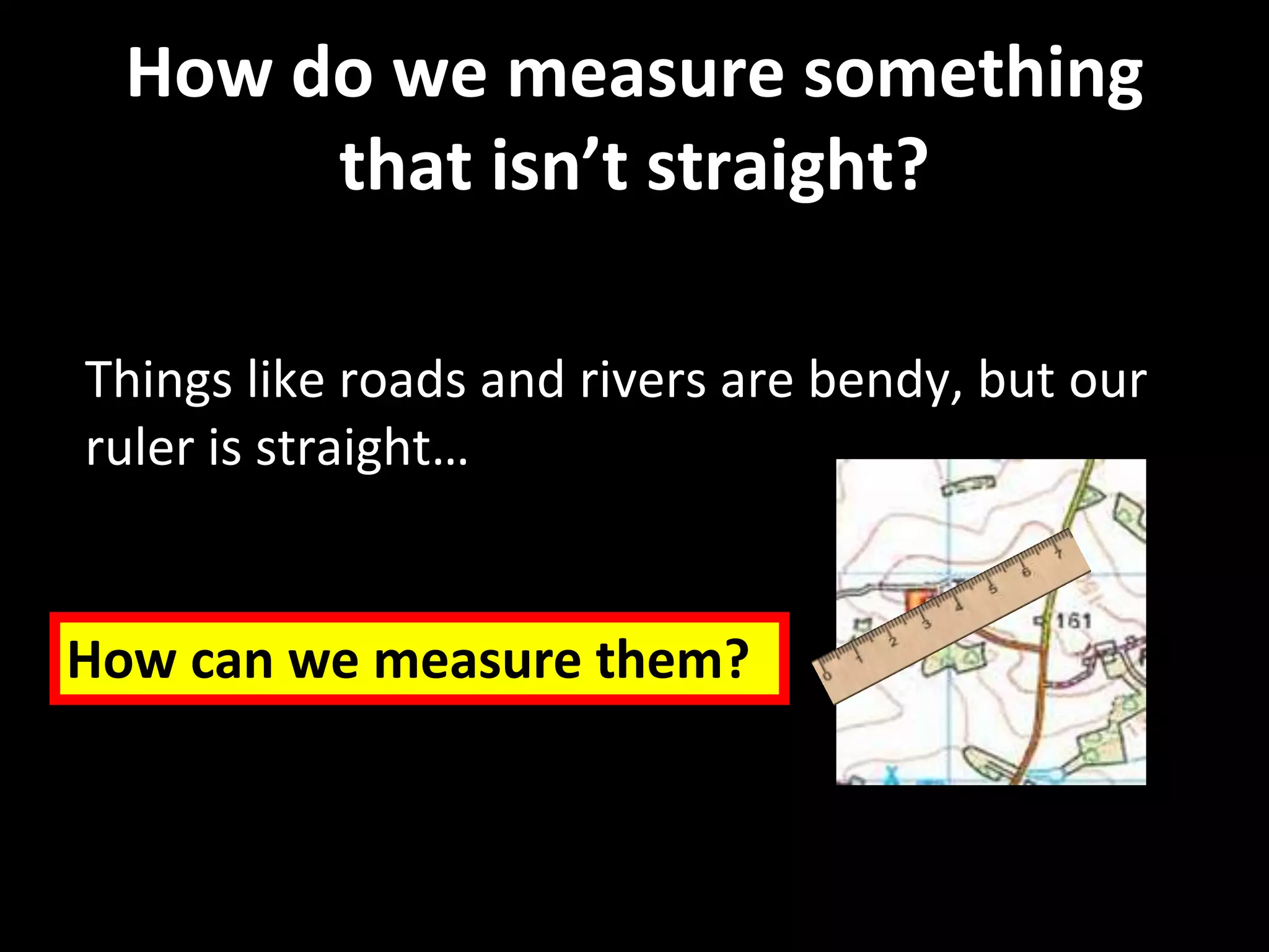 How do we measure something
that isn’t straight?
Things like roads and rivers are bendy, but our
ruler is straight…
How can we measure them?
 