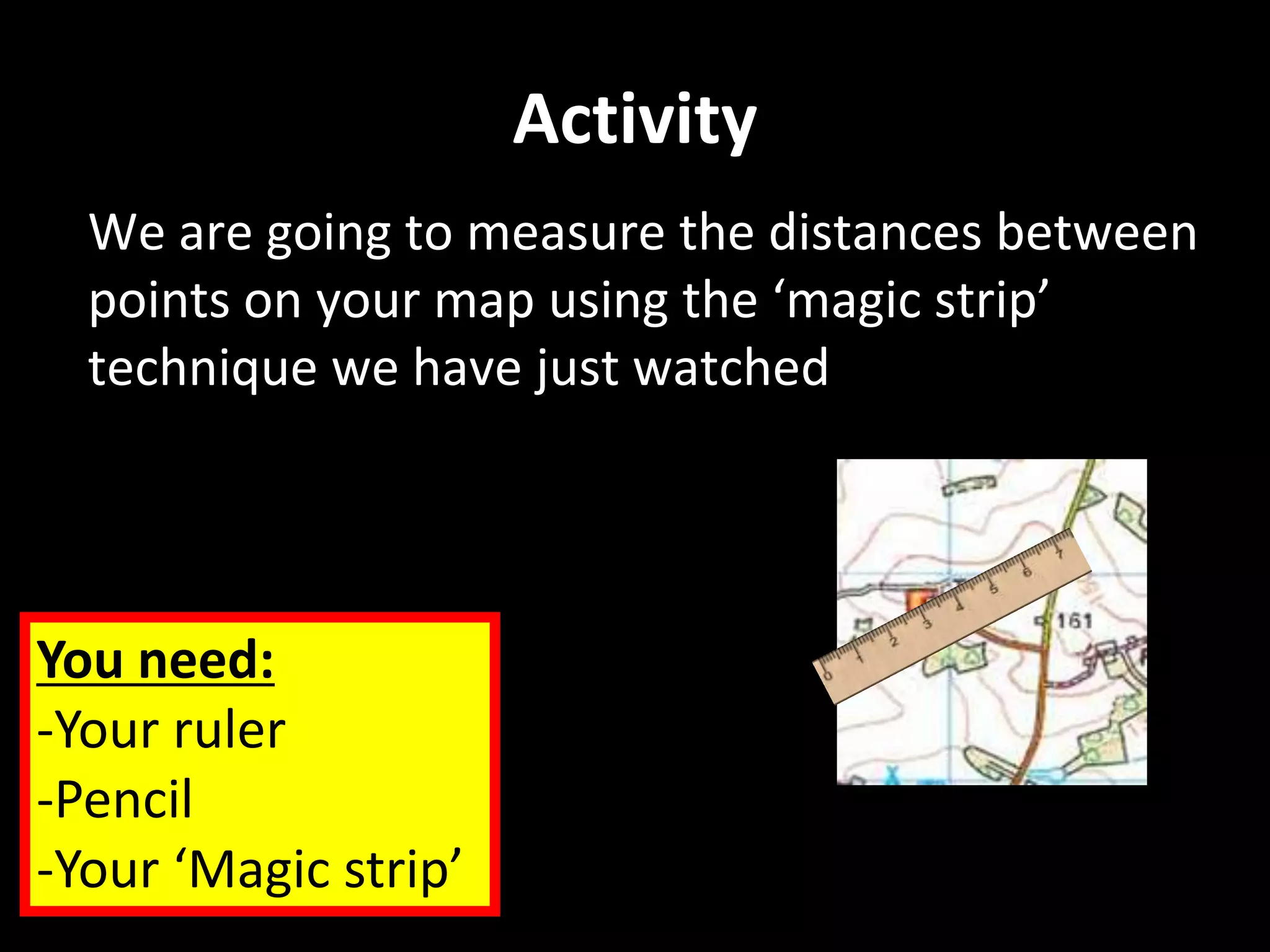 Activity
We are going to measure the distances between
points on your map using the ‘magic strip’
technique we have just watched
You need:
-Your ruler
-Pencil
-Your ‘Magic strip’
 