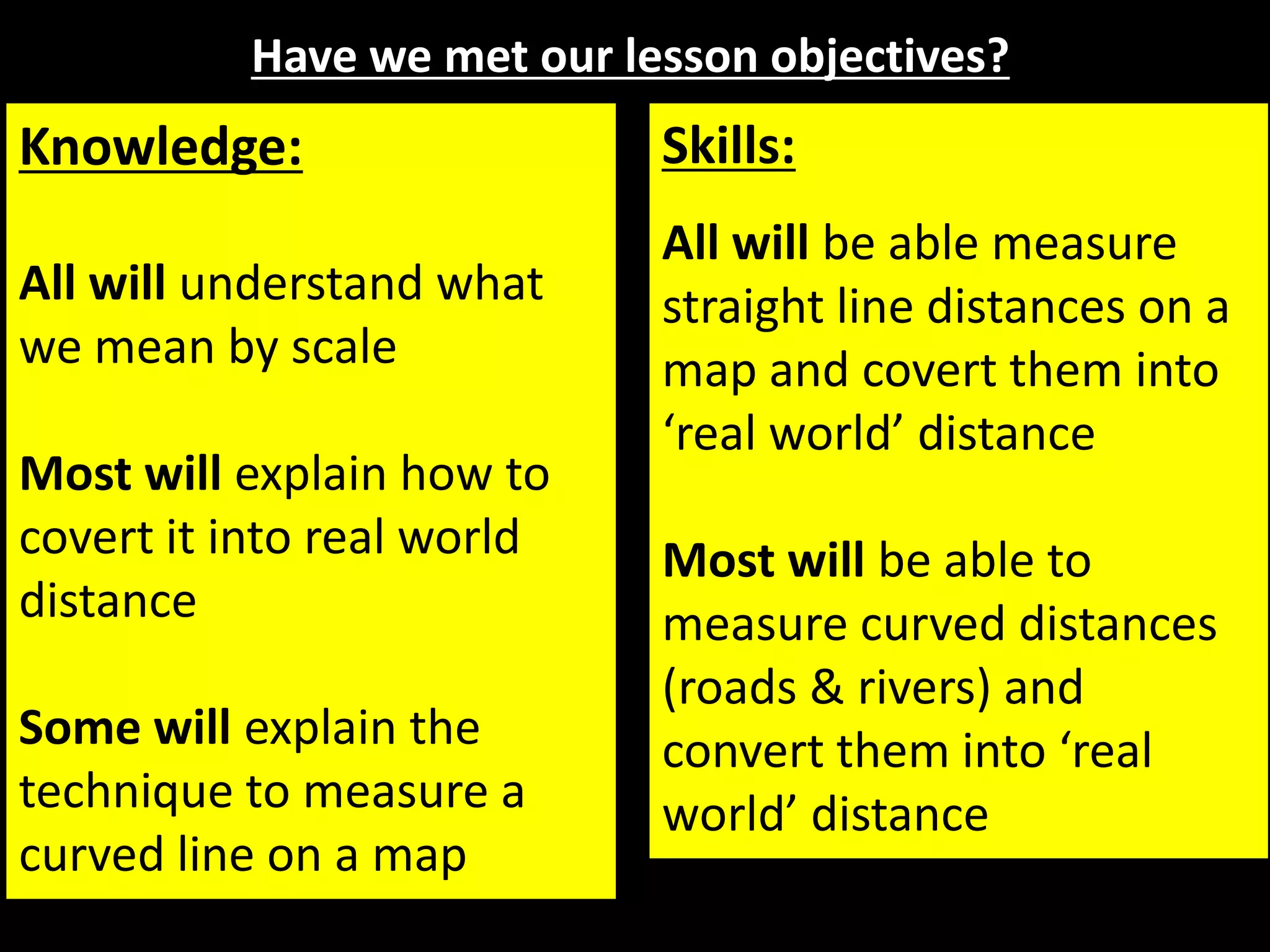 Have we met our lesson objectives?
Knowledge:
All will understand what
we mean by scale
Most will explain how to
covert it into real world
distance
Some will explain the
technique to measure a
curved line on a map
Skills:
All will be able measure
straight line distances on a
map and covert them into
‘real world’ distance
Most will be able to
measure curved distances
(roads & rivers) and
convert them into ‘real
world’ distance
 
