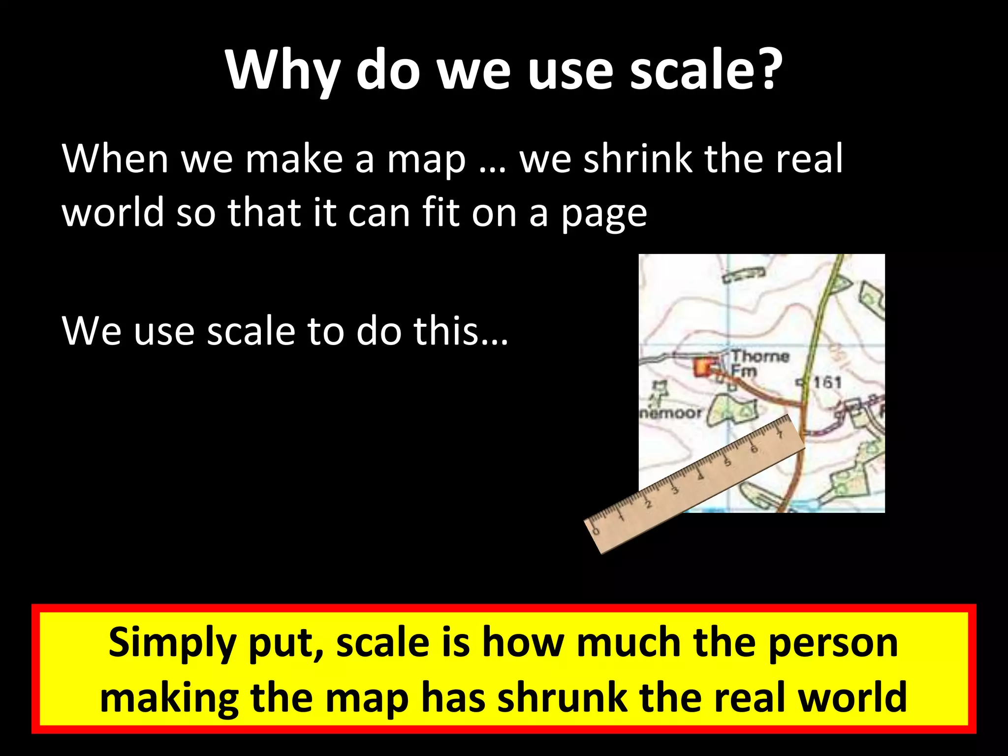 Why do we use scale?
When we make a map … we shrink the real
world so that it can fit on a page
We use scale to do this…
Simply put, scale is how much the person
making the map has shrunk the real world
 